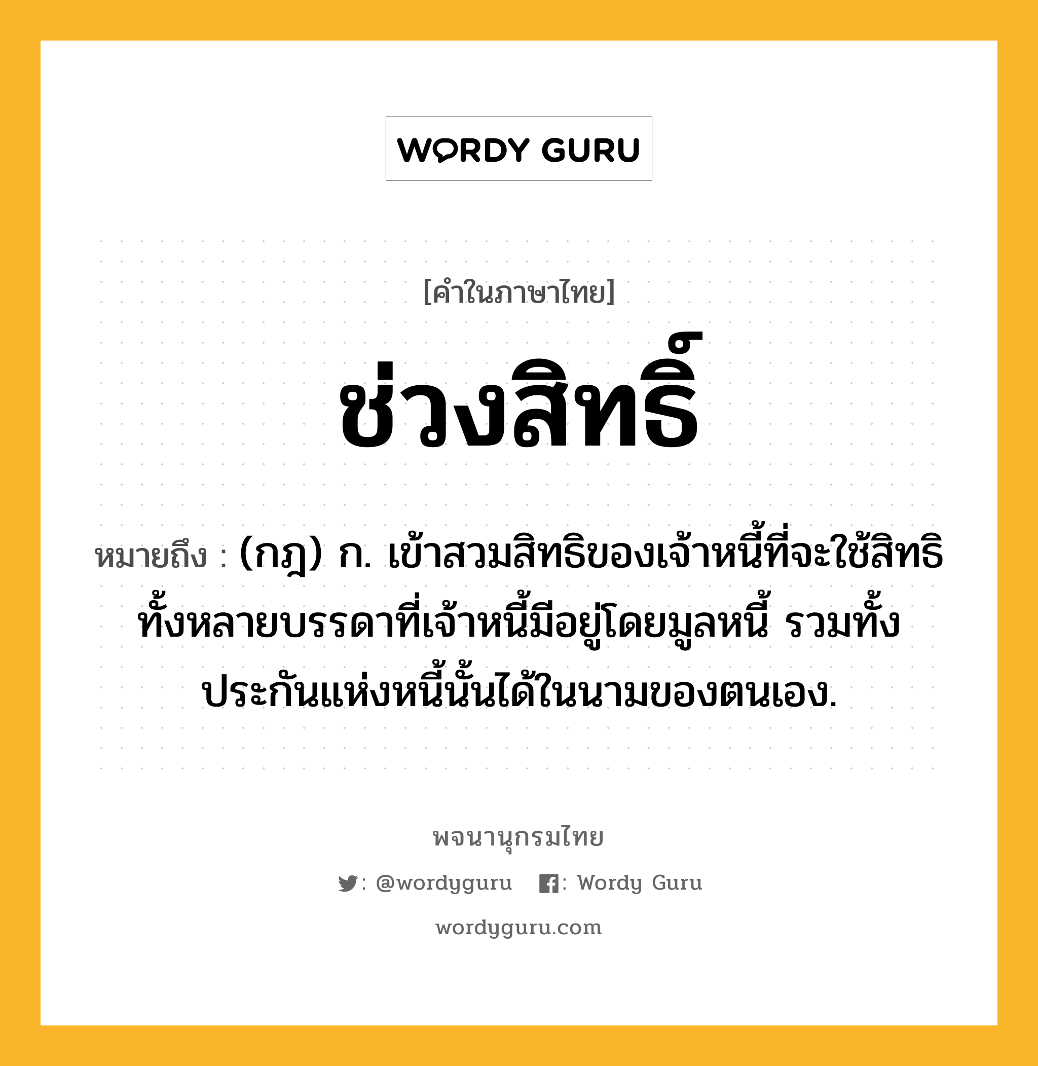 ช่วงสิทธิ์ หมายถึงอะไร?, คำในภาษาไทย ช่วงสิทธิ์ หมายถึง (กฎ) ก. เข้าสวมสิทธิของเจ้าหนี้ที่จะใช้สิทธิทั้งหลายบรรดาที่เจ้าหนี้มีอยู่โดยมูลหนี้ รวมทั้งประกันแห่งหนี้นั้นได้ในนามของตนเอง.