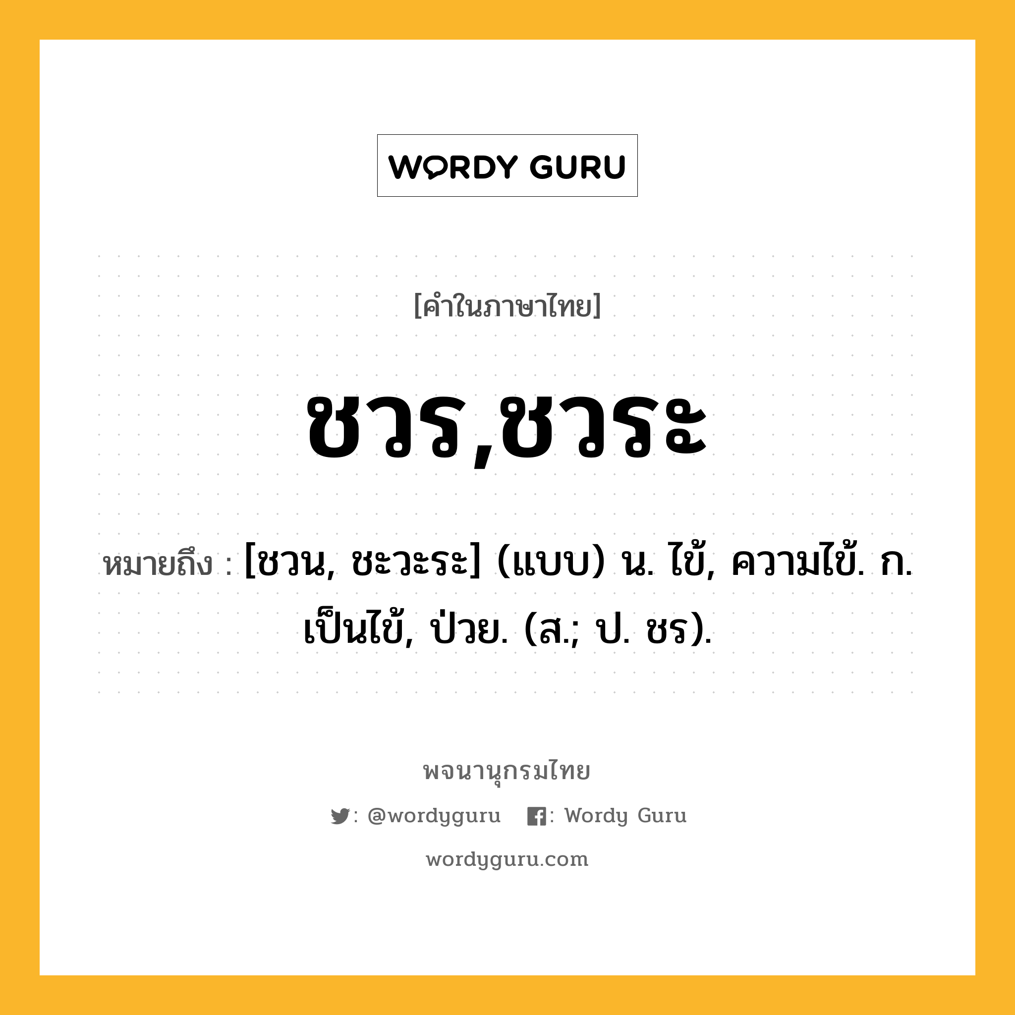 ชวร,ชวระ หมายถึงอะไร?, คำในภาษาไทย ชวร,ชวระ หมายถึง [ชวน, ชะวะระ] (แบบ) น. ไข้, ความไข้. ก. เป็นไข้, ป่วย. (ส.; ป. ชร).