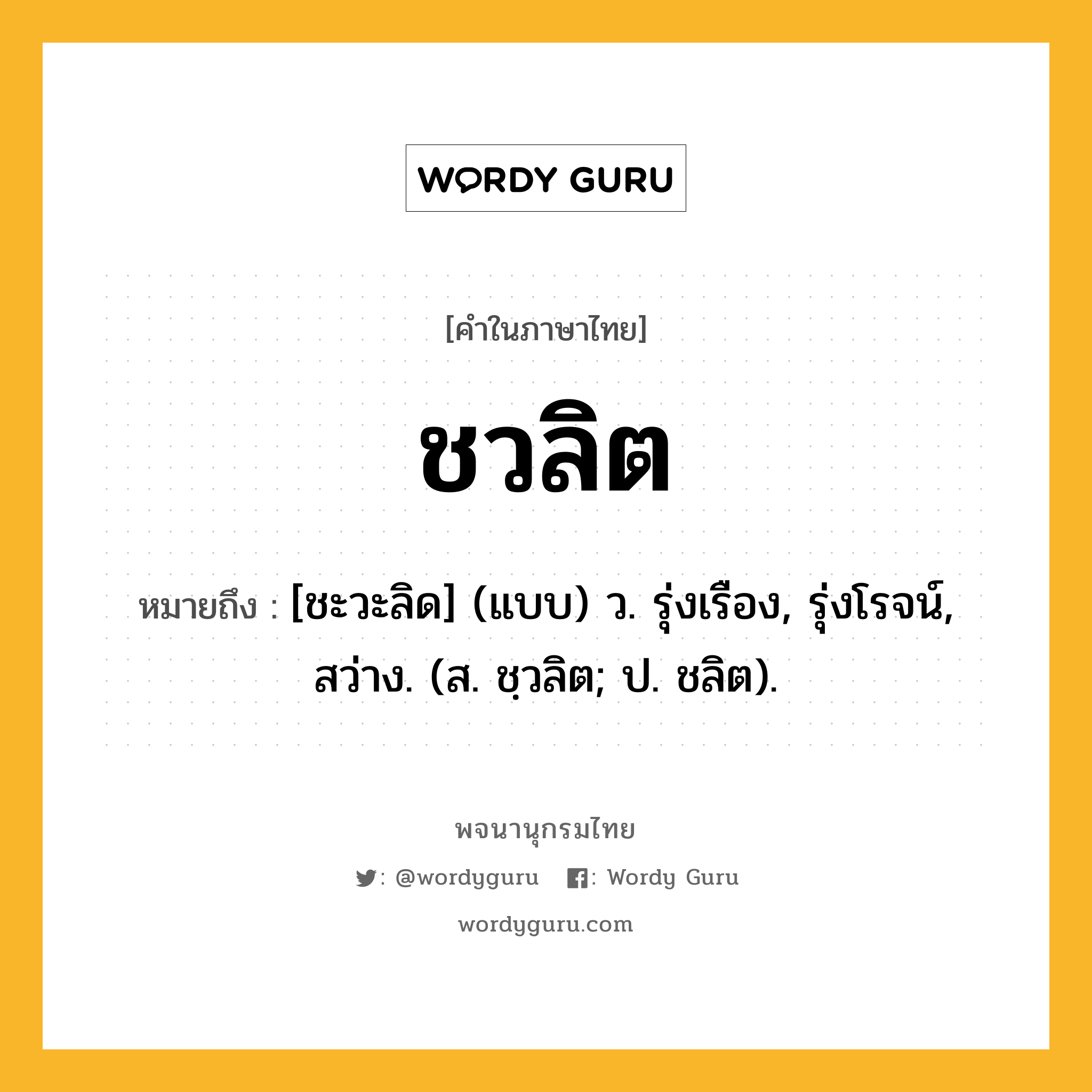 ชวลิต หมายถึงอะไร?, คำในภาษาไทย ชวลิต หมายถึง [ชะวะลิด] (แบบ) ว. รุ่งเรือง, รุ่งโรจน์, สว่าง. (ส. ชฺวลิต; ป. ชลิต).