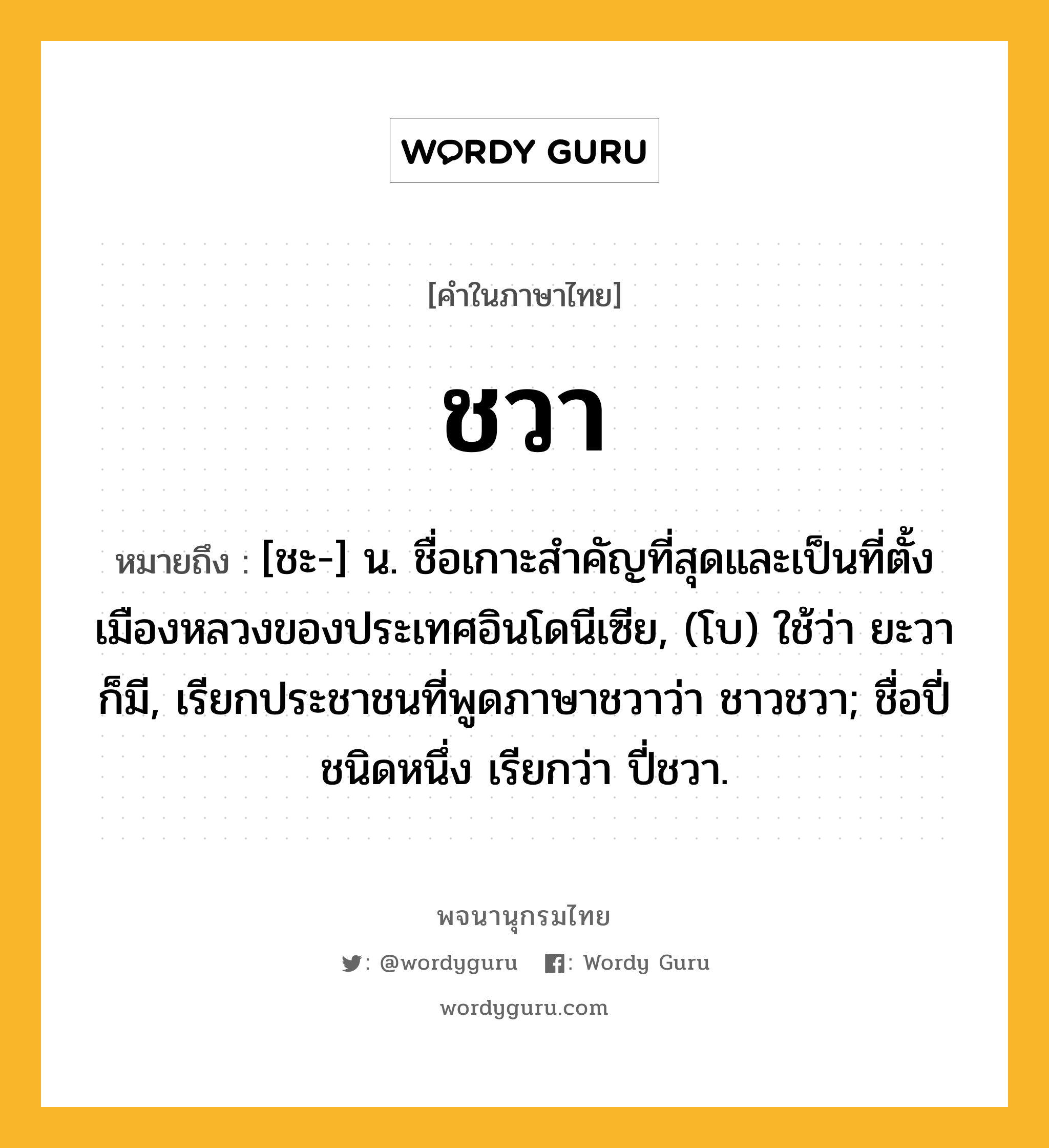 ชวา หมายถึงอะไร?, คำในภาษาไทย ชวา หมายถึง [ชะ-] น. ชื่อเกาะสําคัญที่สุดและเป็นที่ตั้งเมืองหลวงของประเทศอินโดนีเซีย, (โบ) ใช้ว่า ยะวา ก็มี, เรียกประชาชนที่พูดภาษาชวาว่า ชาวชวา; ชื่อปี่ชนิดหนึ่ง เรียกว่า ปี่ชวา.