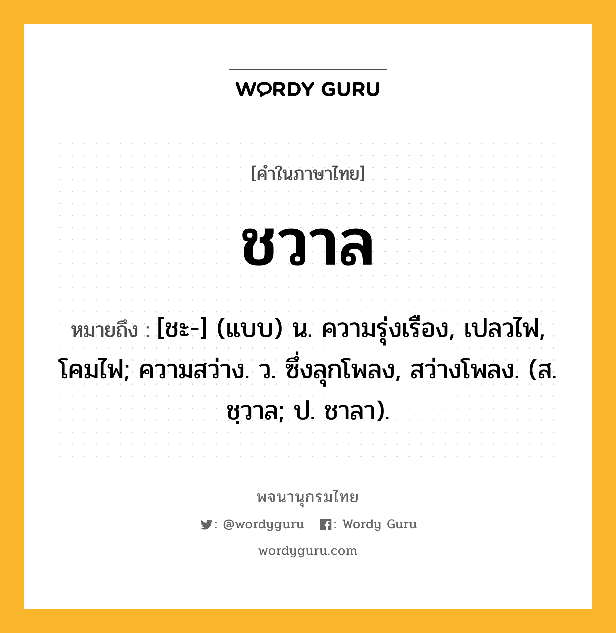 ชวาล หมายถึงอะไร?, คำในภาษาไทย ชวาล หมายถึง [ชะ-] (แบบ) น. ความรุ่งเรือง, เปลวไฟ, โคมไฟ; ความสว่าง. ว. ซึ่งลุกโพลง, สว่างโพลง. (ส. ชฺวาล; ป. ชาลา).