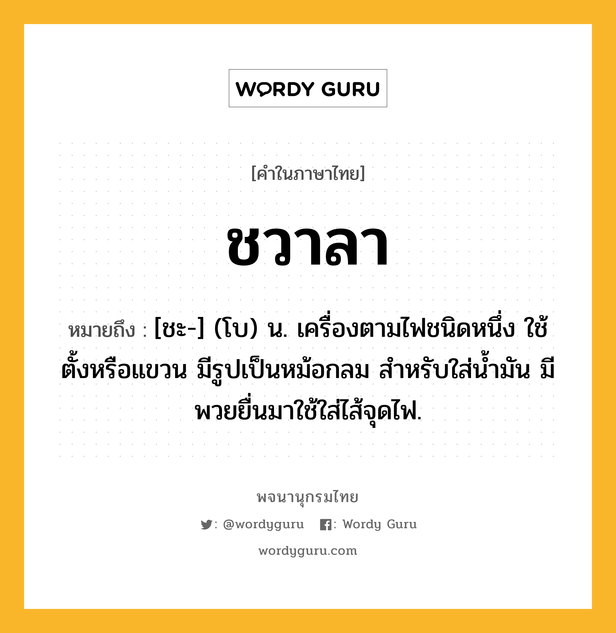 ชวาลา หมายถึงอะไร?, คำในภาษาไทย ชวาลา หมายถึง [ชะ-] (โบ) น. เครื่องตามไฟชนิดหนึ่ง ใช้ตั้งหรือแขวน มีรูปเป็นหม้อกลม สำหรับใส่น้ำมัน มีพวยยื่นมาใช้ใส่ไส้จุดไฟ.