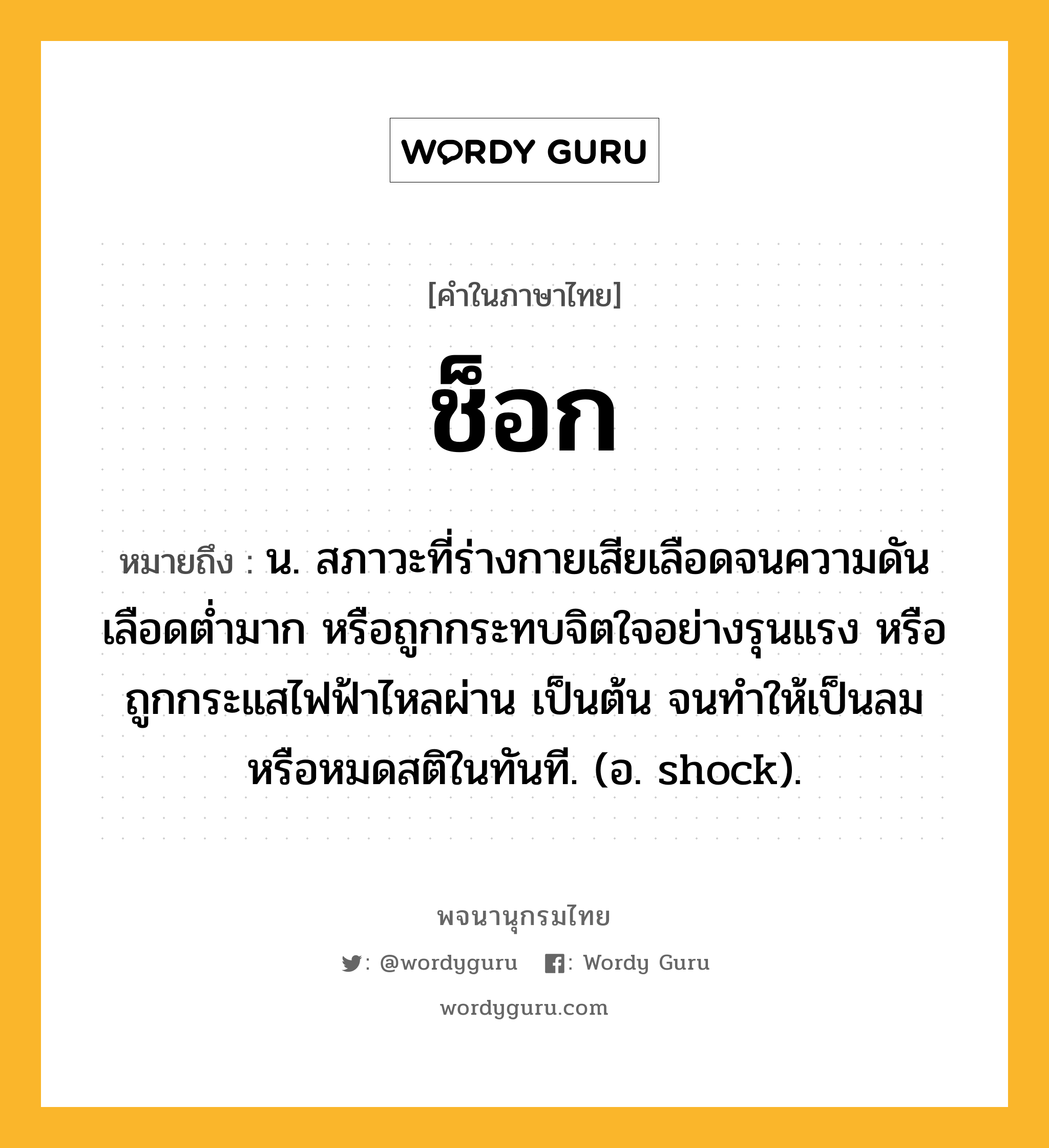 ช็อก หมายถึงอะไร?, คำในภาษาไทย ช็อก หมายถึง น. สภาวะที่ร่างกายเสียเลือดจนความดันเลือดต่ำมาก หรือถูกกระทบจิตใจอย่างรุนแรง หรือถูกกระแสไฟฟ้าไหลผ่าน เป็นต้น จนทำให้เป็นลมหรือหมดสติในทันที. (อ. shock).