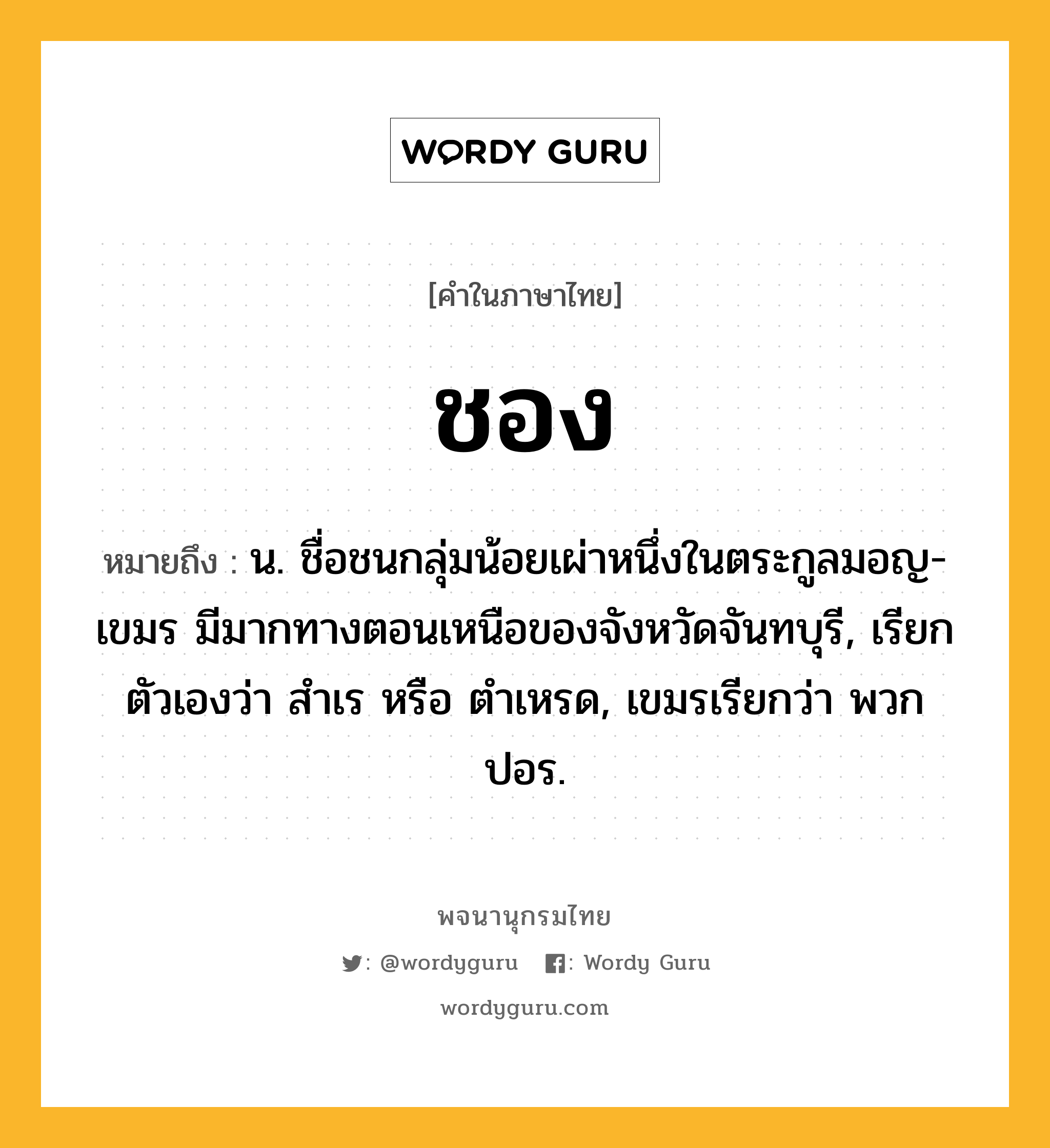 ชอง หมายถึงอะไร?, คำในภาษาไทย ชอง หมายถึง น. ชื่อชนกลุ่มน้อยเผ่าหนึ่งในตระกูลมอญ-เขมร มีมากทางตอนเหนือของจังหวัดจันทบุรี, เรียกตัวเองว่า สําเร หรือ ตําเหรด, เขมรเรียกว่า พวกปอร.