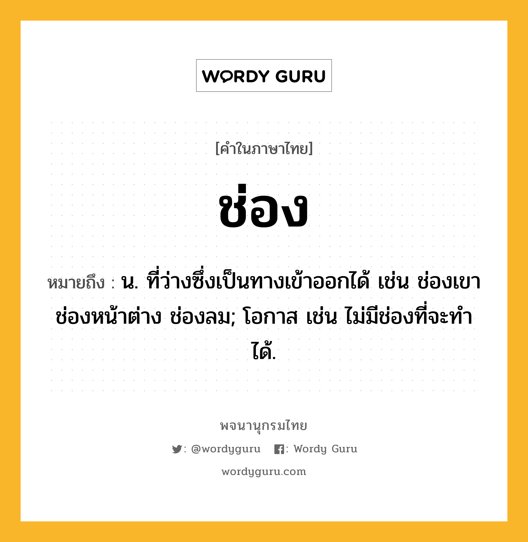 ช่อง หมายถึงอะไร?, คำในภาษาไทย ช่อง หมายถึง น. ที่ว่างซึ่งเป็นทางเข้าออกได้ เช่น ช่องเขา ช่องหน้าต่าง ช่องลม; โอกาส เช่น ไม่มีช่องที่จะทําได้.