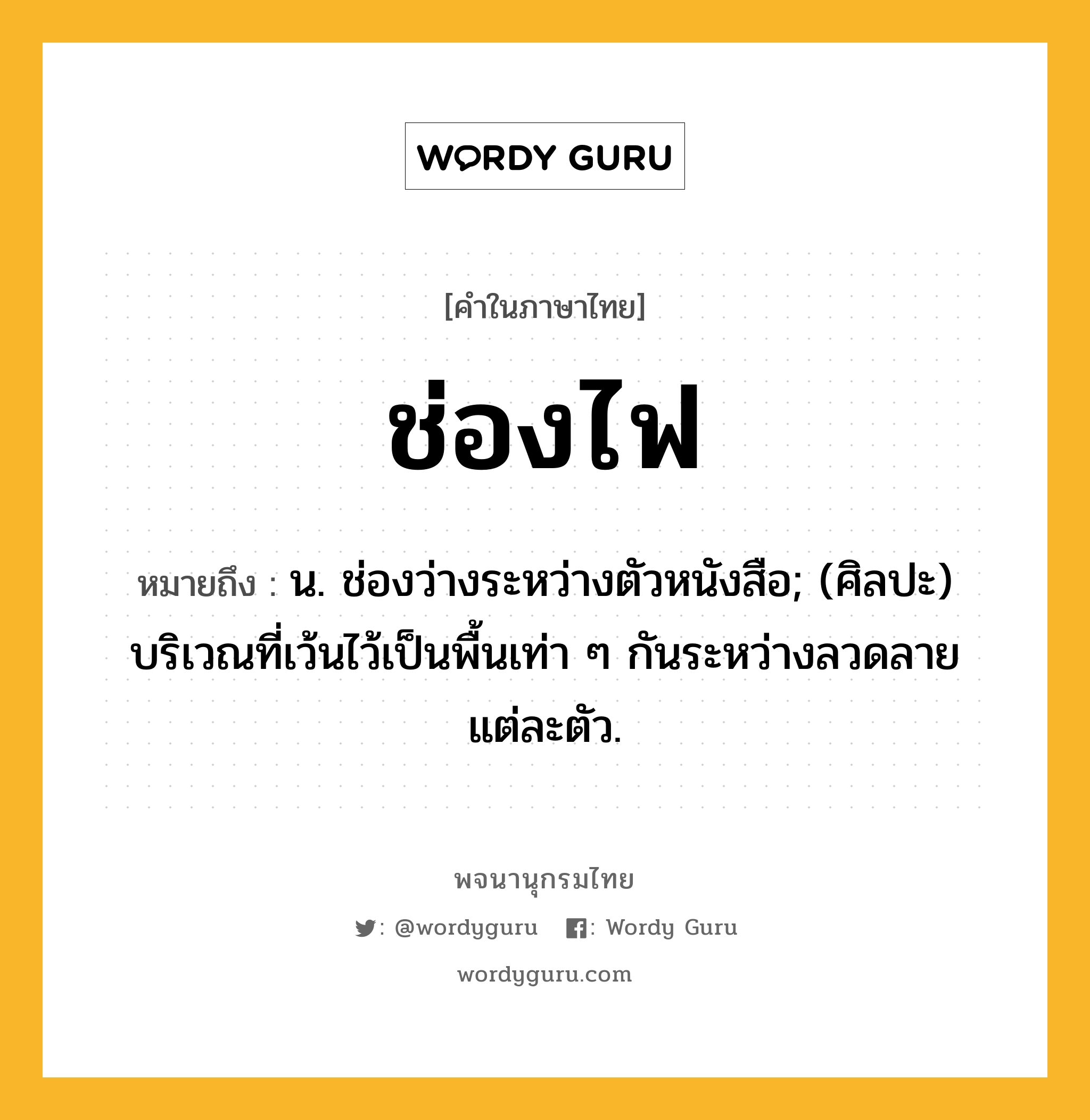 ช่องไฟ หมายถึงอะไร?, คำในภาษาไทย ช่องไฟ หมายถึง น. ช่องว่างระหว่างตัวหนังสือ; (ศิลปะ) บริเวณที่เว้นไว้เป็นพื้นเท่า ๆ กันระหว่างลวดลายแต่ละตัว.