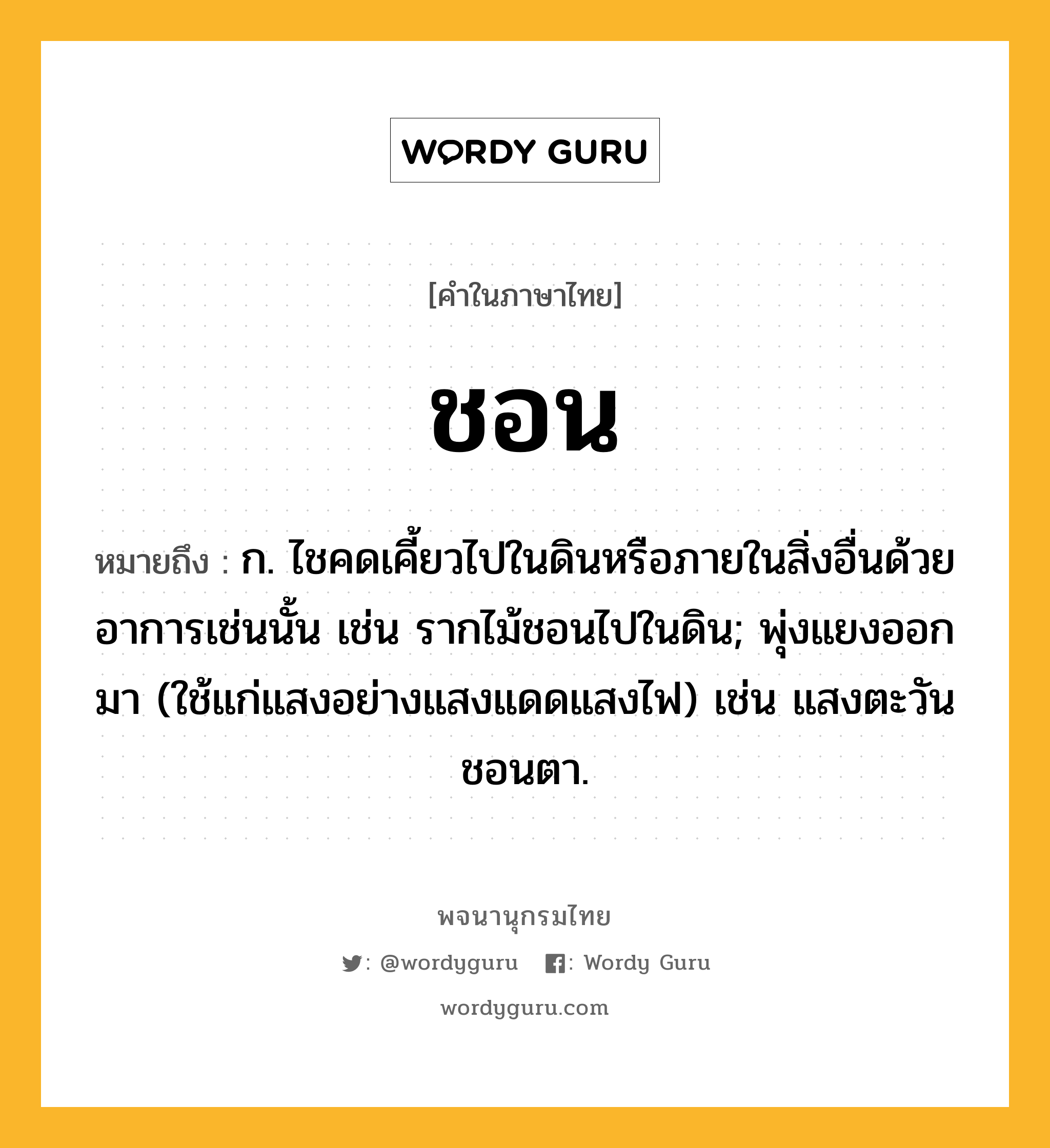 ชอน หมายถึงอะไร?, คำในภาษาไทย ชอน หมายถึง ก. ไชคดเคี้ยวไปในดินหรือภายในสิ่งอื่นด้วยอาการเช่นนั้น เช่น รากไม้ชอนไปในดิน; พุ่งแยงออกมา (ใช้แก่แสงอย่างแสงแดดแสงไฟ) เช่น แสงตะวันชอนตา.