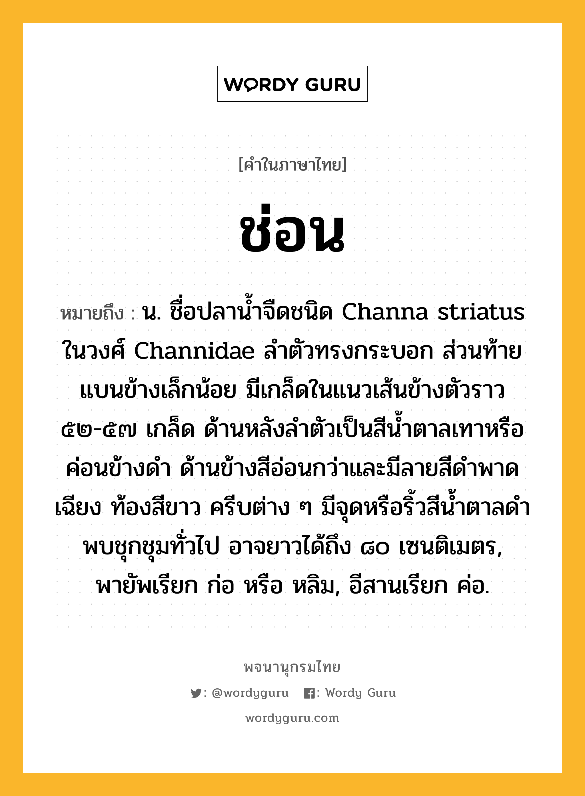 ช่อน หมายถึงอะไร?, คำในภาษาไทย ช่อน หมายถึง น. ชื่อปลานํ้าจืดชนิด Channa striatus ในวงศ์ Channidae ลําตัวทรงกระบอก ส่วนท้ายแบนข้างเล็กน้อย มีเกล็ดในแนวเส้นข้างตัวราว ๕๒-๕๗ เกล็ด ด้านหลังลําตัวเป็นสีนํ้าตาลเทาหรือค่อนข้างดํา ด้านข้างสีอ่อนกว่าและมีลายสีดําพาดเฉียง ท้องสีขาว ครีบต่าง ๆ มีจุดหรือริ้วสีนํ้าตาลดํา พบชุกชุมทั่วไป อาจยาวได้ถึง ๘๐ เซนติเมตร, พายัพเรียก ก่อ หรือ หลิม, อีสานเรียก ค่อ.