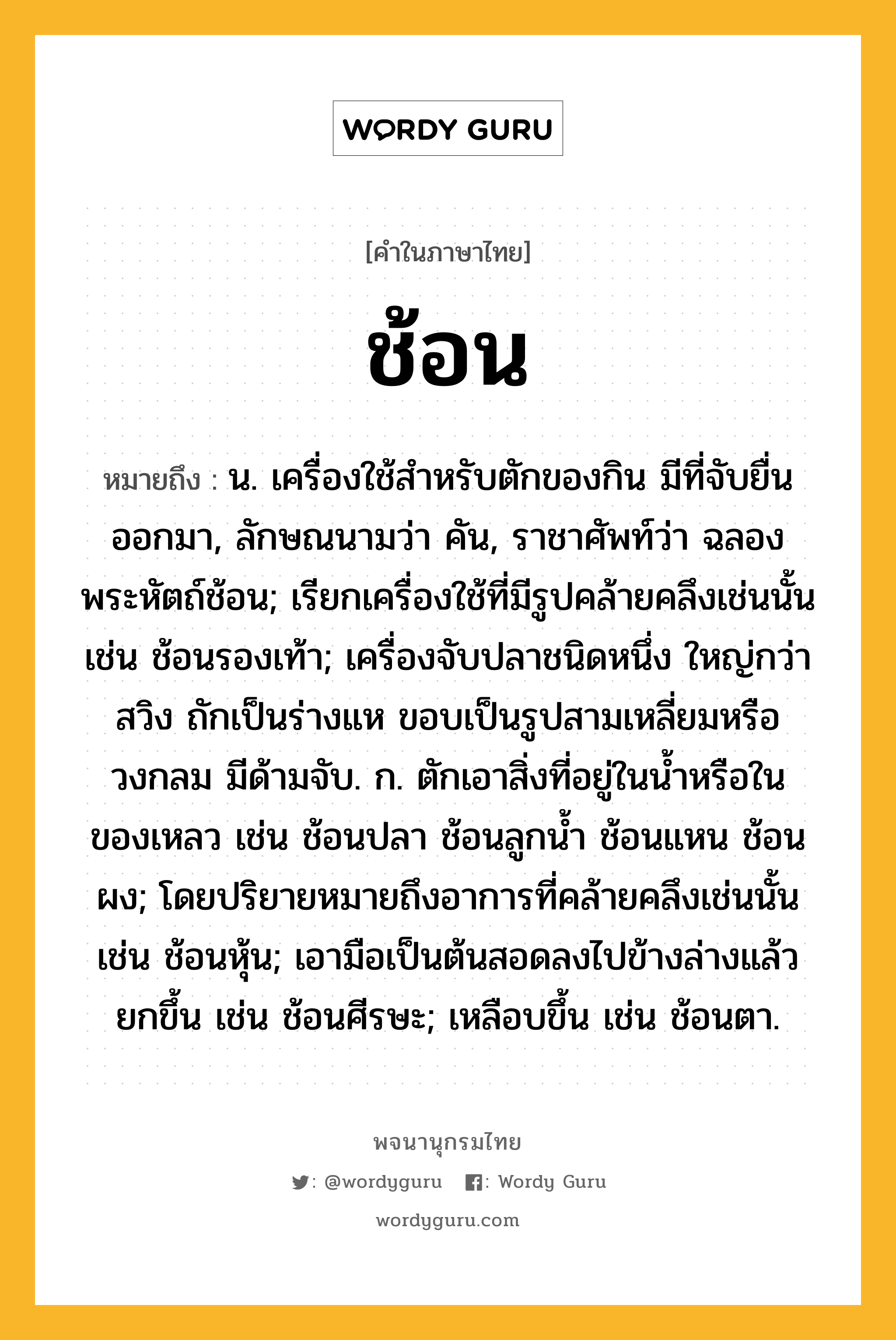 ช้อน ความหมาย หมายถึงอะไร?, คำในภาษาไทย ช้อน หมายถึง น. เครื่องใช้สําหรับตักของกิน มีที่จับยื่นออกมา, ลักษณนามว่า คัน, ราชาศัพท์ว่า ฉลองพระหัตถ์ช้อน; เรียกเครื่องใช้ที่มีรูปคล้ายคลึงเช่นนั้น เช่น ช้อนรองเท้า; เครื่องจับปลาชนิดหนึ่ง ใหญ่กว่าสวิง ถักเป็นร่างแห ขอบเป็นรูปสามเหลี่ยมหรือวงกลม มีด้ามจับ. ก. ตักเอาสิ่งที่อยู่ในนํ้าหรือในของเหลว เช่น ช้อนปลา ช้อนลูกนํ้า ช้อนแหน ช้อนผง; โดยปริยายหมายถึงอาการที่คล้ายคลึงเช่นนั้น เช่น ช้อนหุ้น; เอามือเป็นต้นสอดลงไปข้างล่างแล้วยกขึ้น เช่น ช้อนศีรษะ; เหลือบขึ้น เช่น ช้อนตา.