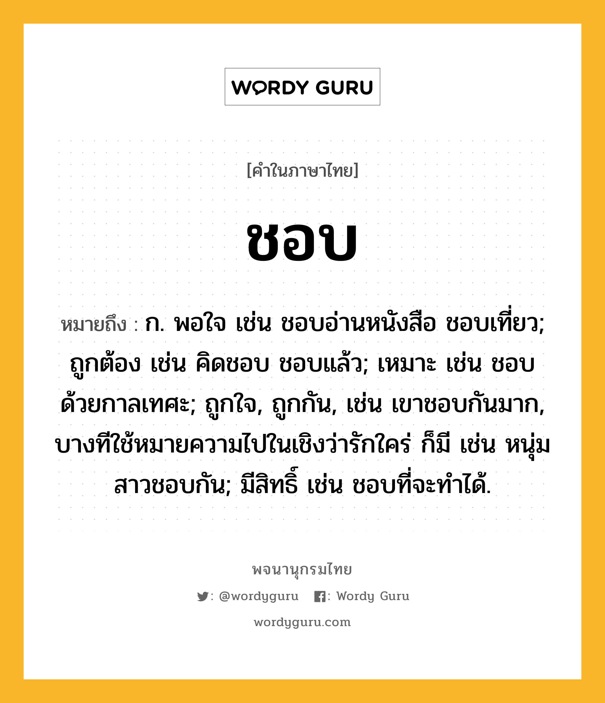 ชอบ หมายถึงอะไร?, คำในภาษาไทย ชอบ หมายถึง ก. พอใจ เช่น ชอบอ่านหนังสือ ชอบเที่ยว; ถูกต้อง เช่น คิดชอบ ชอบแล้ว; เหมาะ เช่น ชอบด้วยกาลเทศะ; ถูกใจ, ถูกกัน, เช่น เขาชอบกันมาก, บางทีใช้หมายความไปในเชิงว่ารักใคร่ ก็มี เช่น หนุ่มสาวชอบกัน; มีสิทธิ์ เช่น ชอบที่จะทําได้.