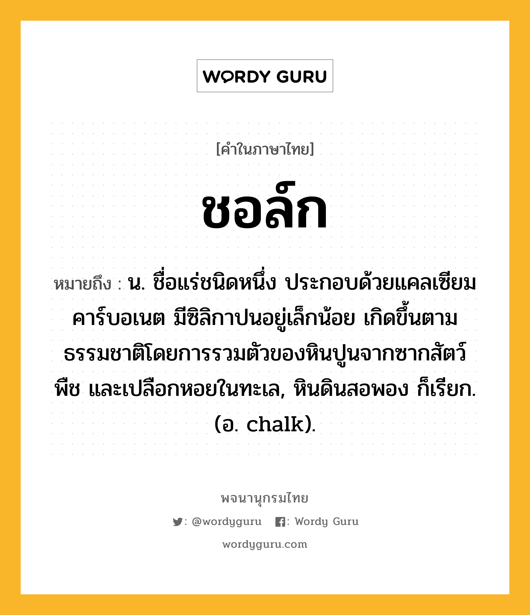 ชอล์ก หมายถึงอะไร?, คำในภาษาไทย ชอล์ก หมายถึง น. ชื่อแร่ชนิดหนึ่ง ประกอบด้วยแคลเซียมคาร์บอเนต มีซิลิกาปนอยู่เล็กน้อย เกิดขึ้นตามธรรมชาติโดยการรวมตัวของหินปูนจากซากสัตว์ พืช และเปลือกหอยในทะเล, หินดินสอพอง ก็เรียก. (อ. chalk).