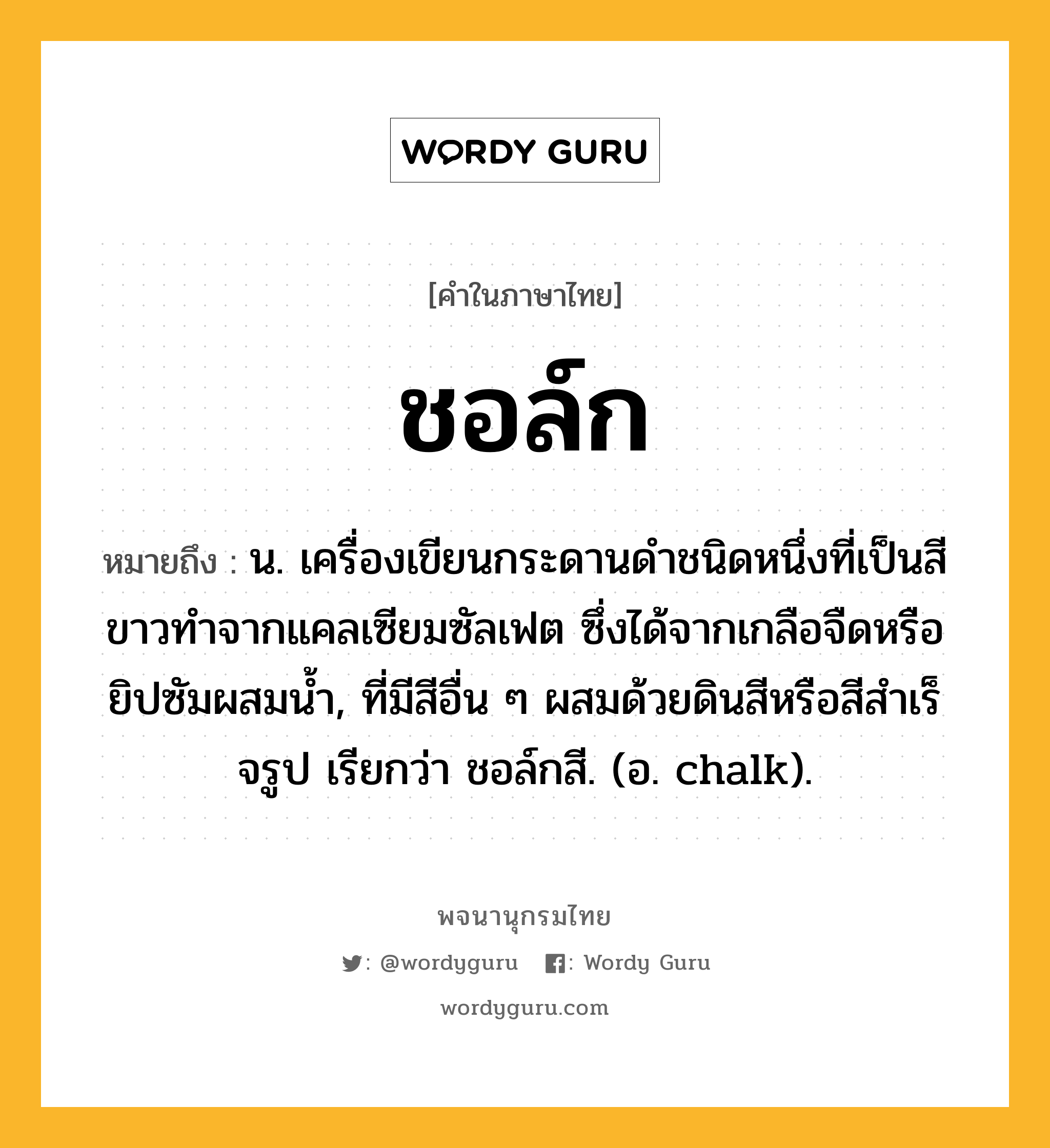 ชอล์ก หมายถึงอะไร?, คำในภาษาไทย ชอล์ก หมายถึง น. เครื่องเขียนกระดานดําชนิดหนึ่งที่เป็นสีขาวทําจากแคลเซียมซัลเฟต ซึ่งได้จากเกลือจืดหรือยิปซัมผสมนํ้า, ที่มีสีอื่น ๆ ผสมด้วยดินสีหรือสีสําเร็จรูป เรียกว่า ชอล์กสี. (อ. chalk).