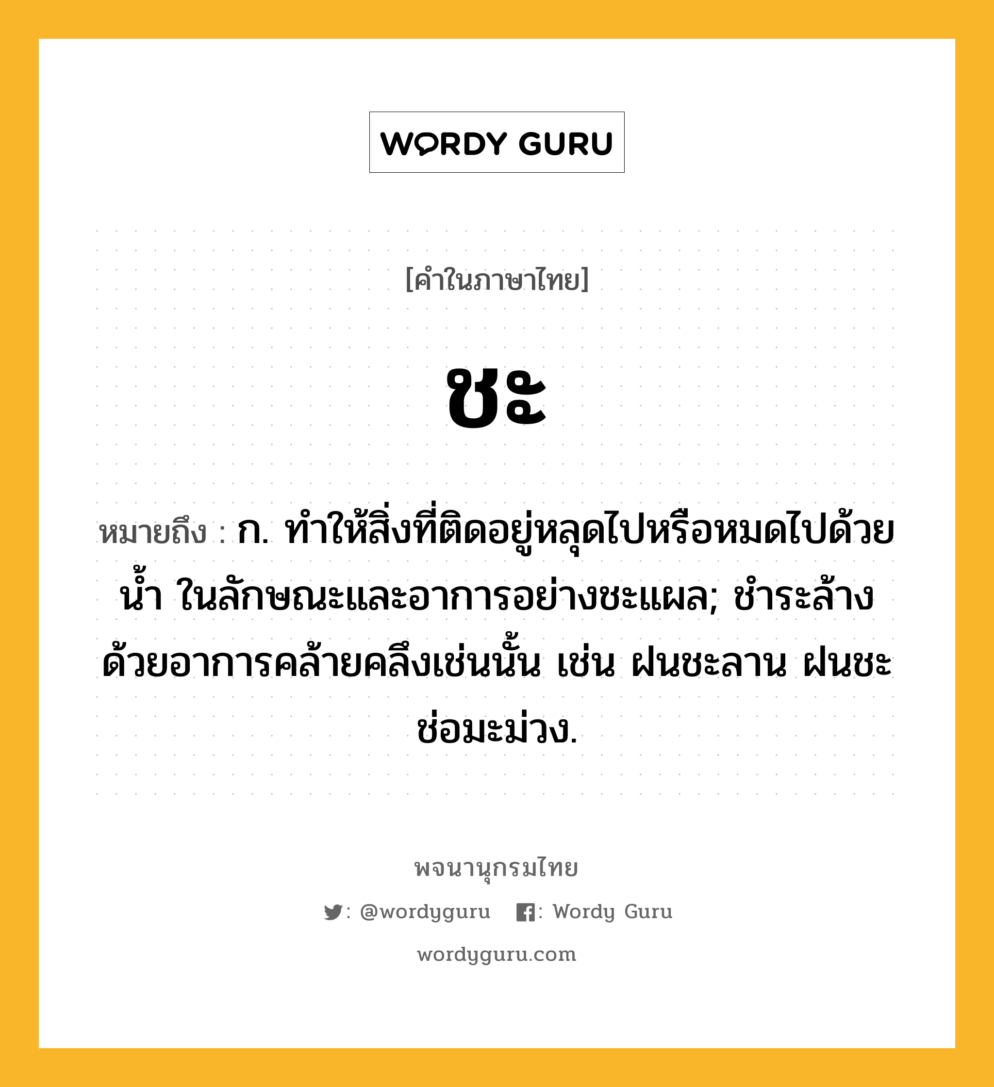 ชะ หมายถึงอะไร?, คำในภาษาไทย ชะ หมายถึง ก. ทําให้สิ่งที่ติดอยู่หลุดไปหรือหมดไปด้วยนํ้า ในลักษณะและอาการอย่างชะแผล; ชําระล้างด้วยอาการคล้ายคลึงเช่นนั้น เช่น ฝนชะลาน ฝนชะช่อมะม่วง.