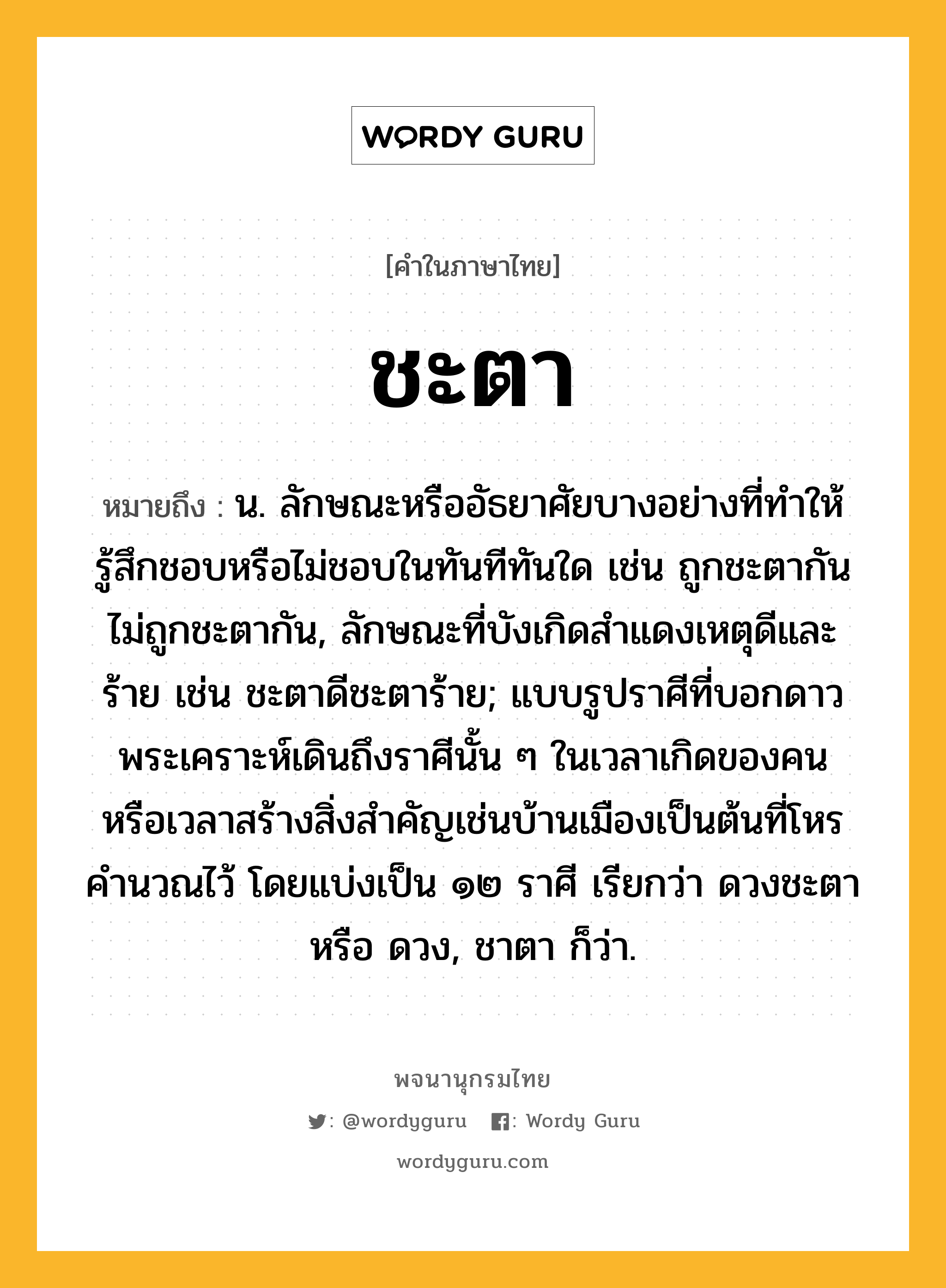 ชะตา หมายถึงอะไร?, คำในภาษาไทย ชะตา หมายถึง น. ลักษณะหรืออัธยาศัยบางอย่างที่ทําให้รู้สึกชอบหรือไม่ชอบในทันทีทันใด เช่น ถูกชะตากัน ไม่ถูกชะตากัน, ลักษณะที่บังเกิดสําแดงเหตุดีและร้าย เช่น ชะตาดีชะตาร้าย; แบบรูปราศีที่บอกดาวพระเคราะห์เดินถึงราศีนั้น ๆ ในเวลาเกิดของคน หรือเวลาสร้างสิ่งสําคัญเช่นบ้านเมืองเป็นต้นที่โหรคํานวณไว้ โดยแบ่งเป็น ๑๒ ราศี เรียกว่า ดวงชะตา หรือ ดวง, ชาตา ก็ว่า.