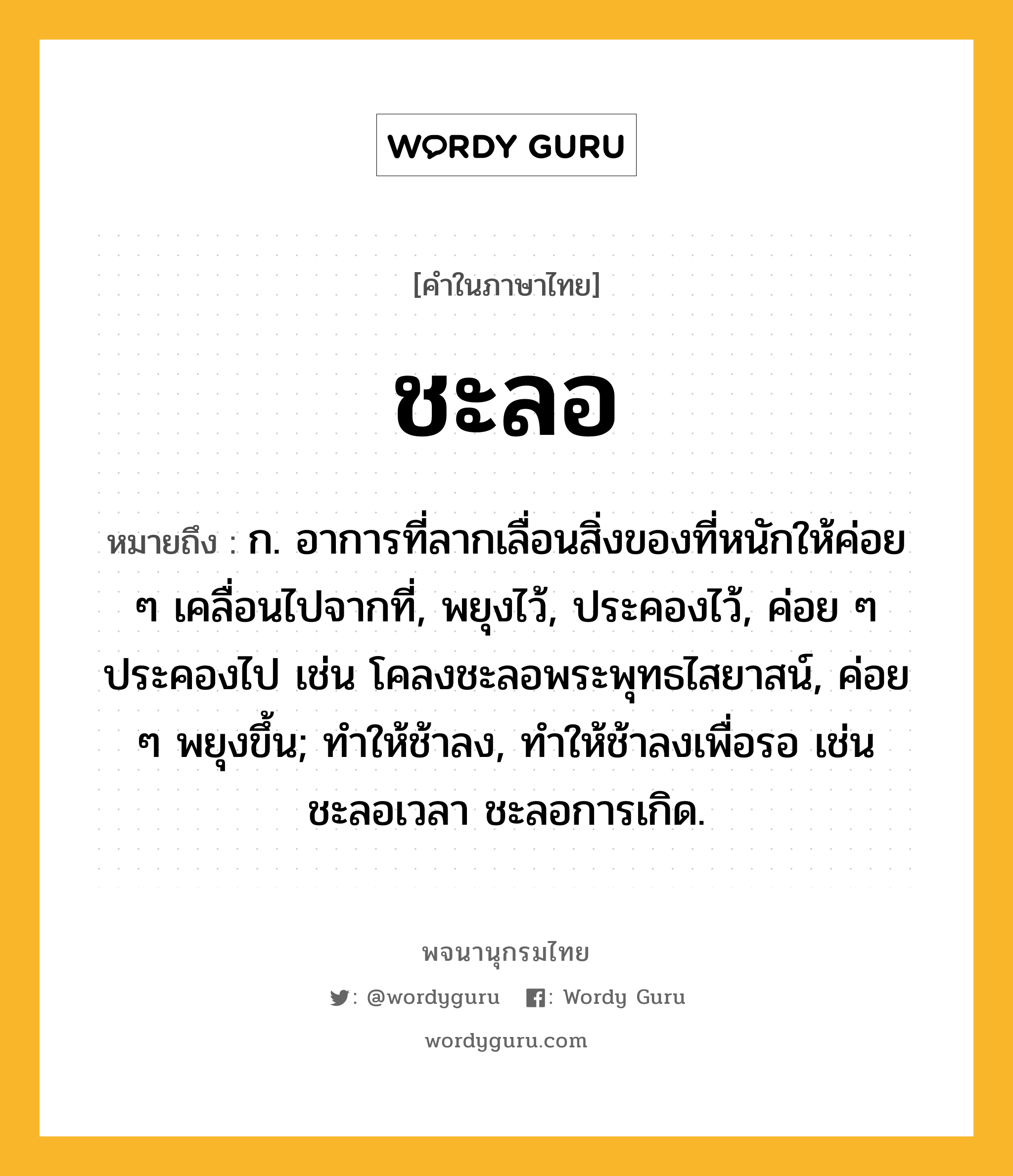 ชะลอ หมายถึงอะไร?, คำในภาษาไทย ชะลอ หมายถึง ก. อาการที่ลากเลื่อนสิ่งของที่หนักให้ค่อย ๆ เคลื่อนไปจากที่, พยุงไว้, ประคองไว้, ค่อย ๆ ประคองไป เช่น โคลงชะลอพระพุทธไสยาสน์, ค่อย ๆ พยุงขึ้น; ทําให้ช้าลง, ทําให้ช้าลงเพื่อรอ เช่น ชะลอเวลา ชะลอการเกิด.