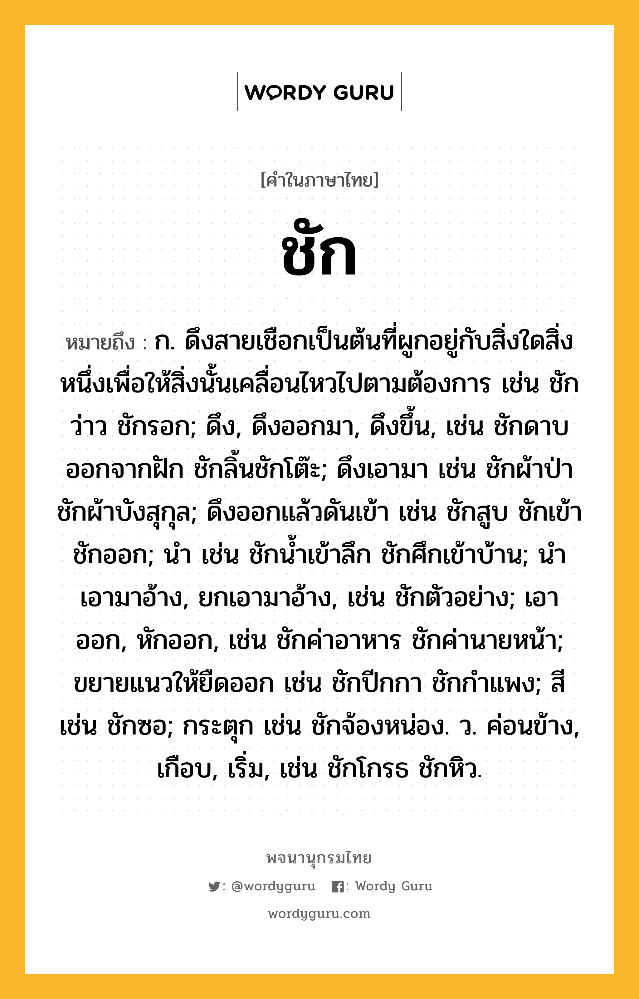 ชัก หมายถึงอะไร?, คำในภาษาไทย ชัก หมายถึง ก. ดึงสายเชือกเป็นต้นที่ผูกอยู่กับสิ่งใดสิ่งหนึ่งเพื่อให้สิ่งนั้นเคลื่อนไหวไปตามต้องการ เช่น ชักว่าว ชักรอก; ดึง, ดึงออกมา, ดึงขึ้น, เช่น ชักดาบออกจากฝัก ชักลิ้นชักโต๊ะ; ดึงเอามา เช่น ชักผ้าป่า ชักผ้าบังสุกุล; ดึงออกแล้วดันเข้า เช่น ชักสูบ ชักเข้าชักออก; นํา เช่น ชักนํ้าเข้าลึก ชักศึกเข้าบ้าน; นําเอามาอ้าง, ยกเอามาอ้าง, เช่น ชักตัวอย่าง; เอาออก, หักออก, เช่น ชักค่าอาหาร ชักค่านายหน้า; ขยายแนวให้ยืดออก เช่น ชักปีกกา ชักกําแพง; สี เช่น ชักซอ; กระตุก เช่น ชักจ้องหน่อง. ว. ค่อนข้าง, เกือบ, เริ่ม, เช่น ชักโกรธ ชักหิว.