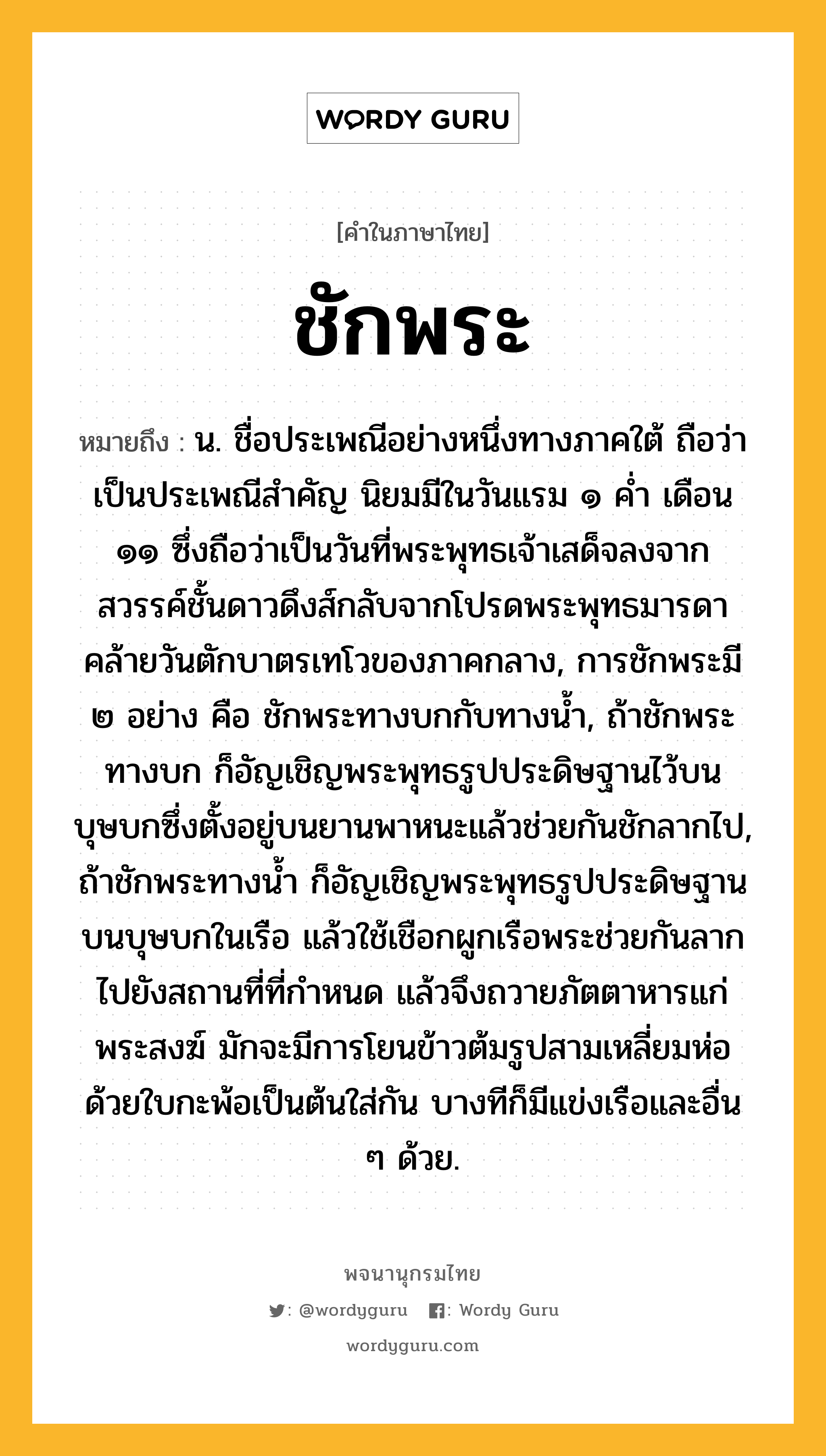 ชักพระ หมายถึงอะไร?, คำในภาษาไทย ชักพระ หมายถึง น. ชื่อประเพณีอย่างหนึ่งทางภาคใต้ ถือว่าเป็นประเพณีสําคัญ นิยมมีในวันแรม ๑ คํ่า เดือน ๑๑ ซึ่งถือว่าเป็นวันที่พระพุทธเจ้าเสด็จลงจากสวรรค์ชั้นดาวดึงส์กลับจากโปรดพระพุทธมารดา คล้ายวันตักบาตรเทโวของภาคกลาง, การชักพระมี ๒ อย่าง คือ ชักพระทางบกกับทางน้ำ, ถ้าชักพระทางบก ก็อัญเชิญพระพุทธรูปประดิษฐานไว้บนบุษบกซึ่งตั้งอยู่บนยานพาหนะแล้วช่วยกันชักลากไป, ถ้าชักพระทางน้ำ ก็อัญเชิญพระพุทธรูปประดิษฐานบนบุษบกในเรือ แล้วใช้เชือกผูกเรือพระช่วยกันลากไปยังสถานที่ที่กำหนด แล้วจึงถวายภัตตาหารแก่พระสงฆ์ มักจะมีการโยนข้าวต้มรูปสามเหลี่ยมห่อด้วยใบกะพ้อเป็นต้นใส่กัน บางทีก็มีแข่งเรือและอื่น ๆ ด้วย.