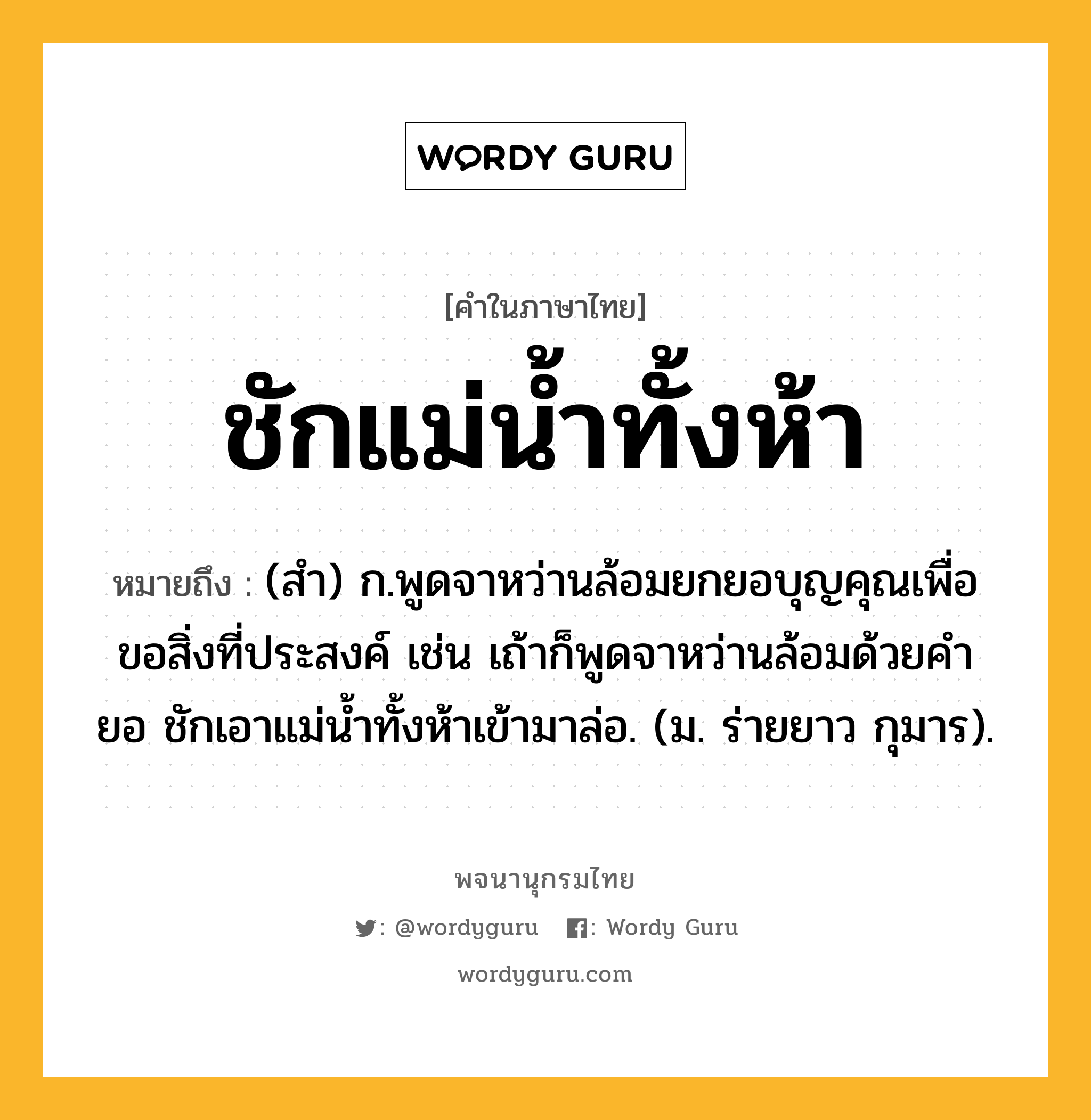 ชักแม่น้ำทั้งห้า หมายถึงอะไร?, คำในภาษาไทย ชักแม่น้ำทั้งห้า หมายถึง (สํา) ก.พูดจาหว่านล้อมยกยอบุญคุณเพื่อขอสิ่งที่ประสงค์ เช่น เถ้าก็พูดจาหว่านล้อมด้วยคํายอ ชักเอาแม่นํ้าทั้งห้าเข้ามาล่อ. (ม. ร่ายยาว กุมาร).