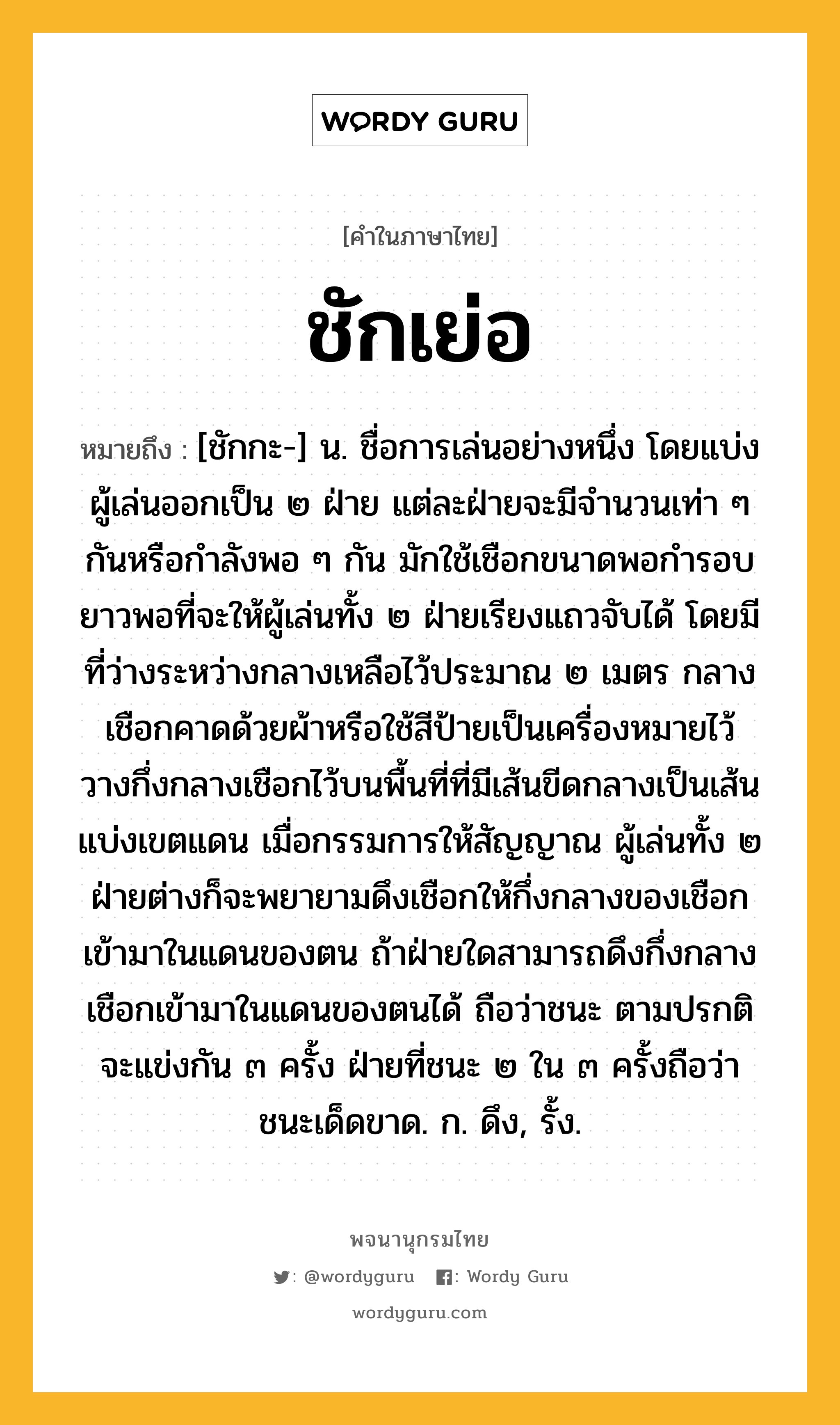 ชักเย่อ หมายถึงอะไร?, คำในภาษาไทย ชักเย่อ หมายถึง [ชักกะ-] น. ชื่อการเล่นอย่างหนึ่ง โดยแบ่งผู้เล่นออกเป็น ๒ ฝ่าย แต่ละฝ่ายจะมีจำนวนเท่า ๆ กันหรือกำลังพอ ๆ กัน มักใช้เชือกขนาดพอกำรอบ ยาวพอที่จะให้ผู้เล่นทั้ง ๒ ฝ่ายเรียงแถวจับได้ โดยมีที่ว่างระหว่างกลางเหลือไว้ประมาณ ๒ เมตร กลางเชือกคาดด้วยผ้าหรือใช้สีป้ายเป็นเครื่องหมายไว้ วางกึ่งกลางเชือกไว้บนพื้นที่ที่มีเส้นขีดกลางเป็นเส้นแบ่งเขตแดน เมื่อกรรมการให้สัญญาณ ผู้เล่นทั้ง ๒ ฝ่ายต่างก็จะพยายามดึงเชือกให้กึ่งกลางของเชือกเข้ามาในแดนของตน ถ้าฝ่ายใดสามารถดึงกึ่งกลางเชือกเข้ามาในแดนของตนได้ ถือว่าชนะ ตามปรกติจะแข่งกัน ๓ ครั้ง ฝ่ายที่ชนะ ๒ ใน ๓ ครั้งถือว่าชนะเด็ดขาด. ก. ดึง, รั้ง.