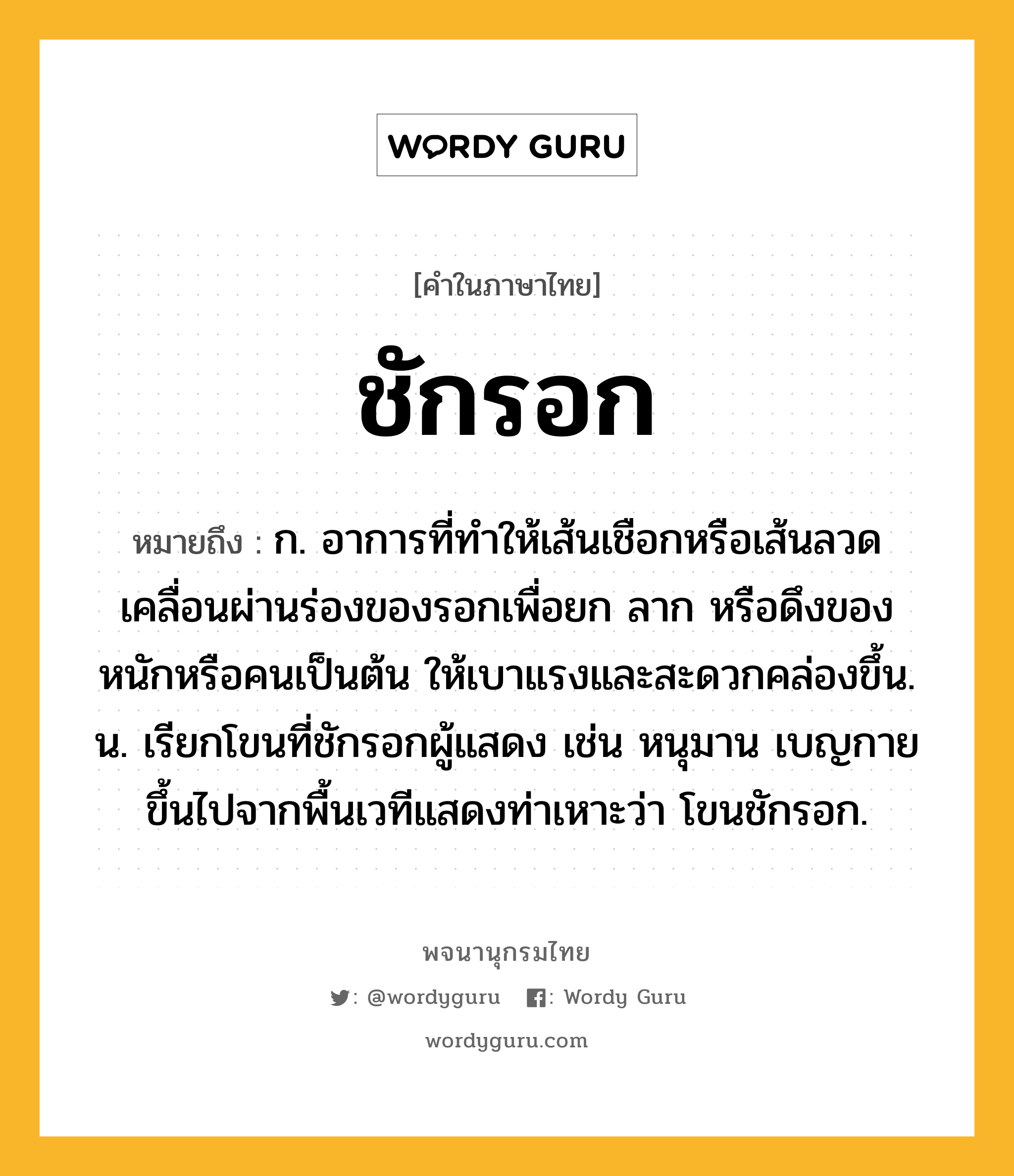 ชักรอก หมายถึงอะไร?, คำในภาษาไทย ชักรอก หมายถึง ก. อาการที่ทำให้เส้นเชือกหรือเส้นลวดเคลื่อนผ่านร่องของรอกเพื่อยก ลาก หรือดึงของหนักหรือคนเป็นต้น ให้เบาแรงและสะดวกคล่องขึ้น. น. เรียกโขนที่ชักรอกผู้แสดง เช่น หนุมาน เบญกาย ขึ้นไปจากพื้นเวทีแสดงท่าเหาะว่า โขนชักรอก.