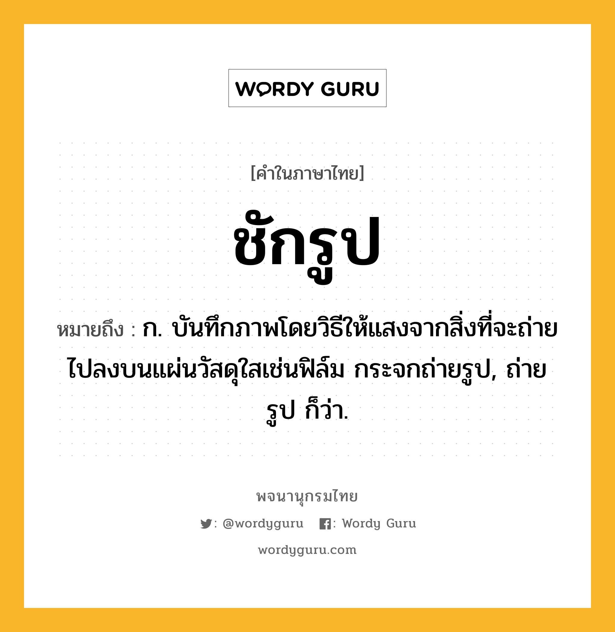 ชักรูป หมายถึงอะไร?, คำในภาษาไทย ชักรูป หมายถึง ก. บันทึกภาพโดยวิธีให้แสงจากสิ่งที่จะถ่ายไปลงบนแผ่นวัสดุใสเช่นฟิล์ม กระจกถ่ายรูป, ถ่ายรูป ก็ว่า.