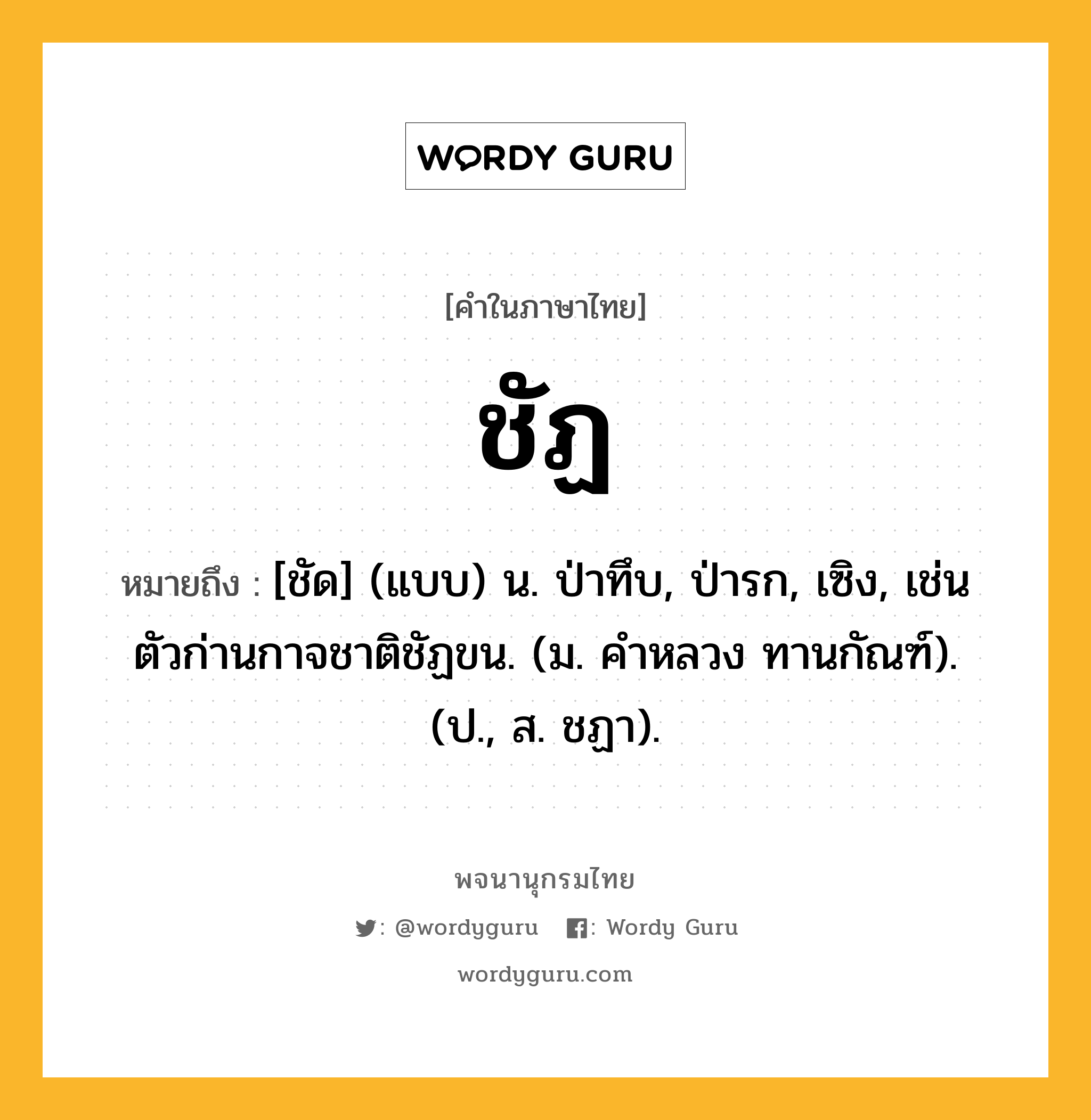 ชัฏ หมายถึงอะไร?, คำในภาษาไทย ชัฏ หมายถึง [ชัด] (แบบ) น. ป่าทึบ, ป่ารก, เซิง, เช่น ตัวก่านกาจชาติชัฏขน. (ม. คําหลวง ทานกัณฑ์). (ป., ส. ชฏา).