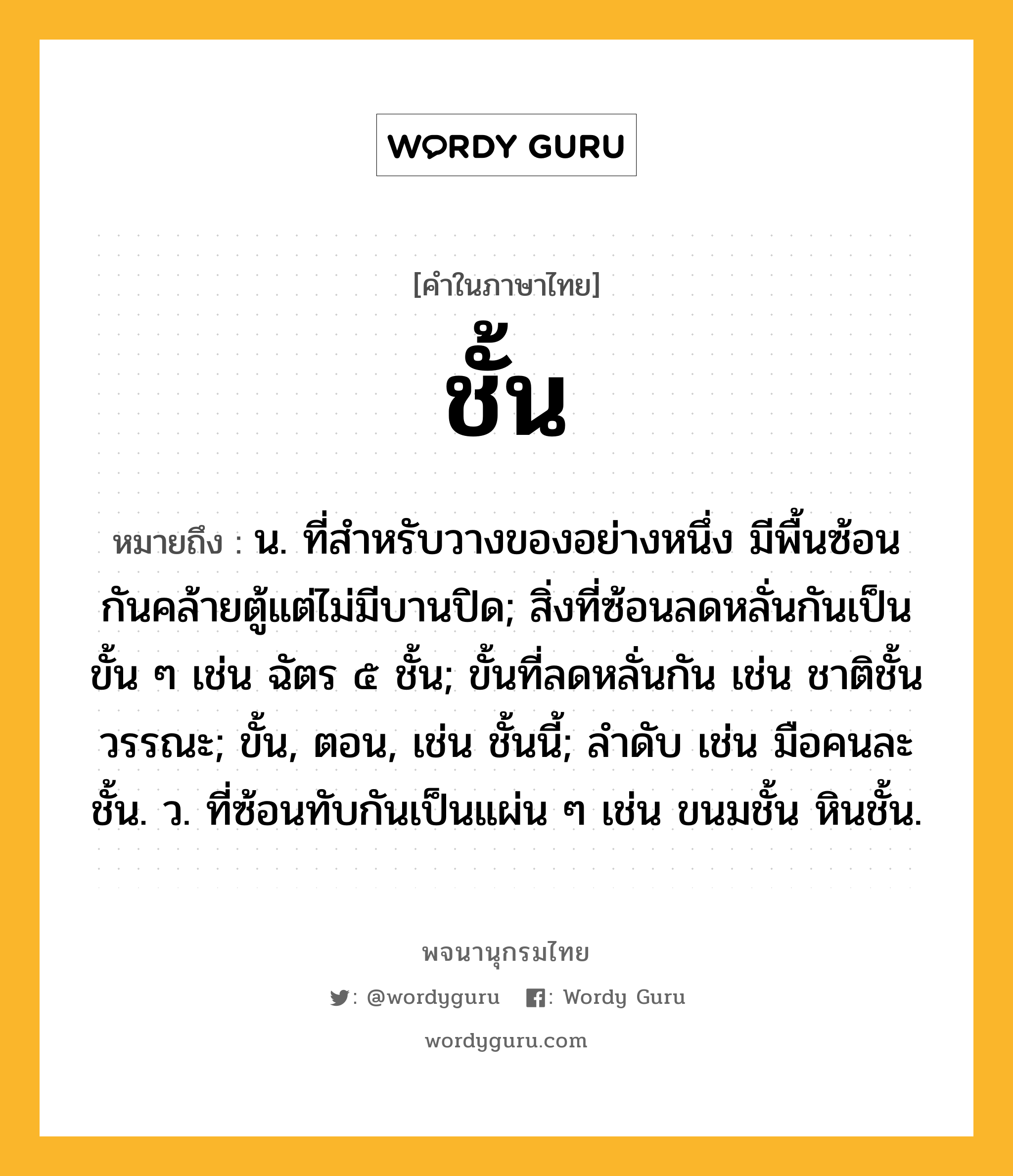 ชั้น หมายถึงอะไร?, คำในภาษาไทย ชั้น หมายถึง น. ที่สําหรับวางของอย่างหนึ่ง มีพื้นซ้อนกันคล้ายตู้แต่ไม่มีบานปิด; สิ่งที่ซ้อนลดหลั่นกันเป็นขั้น ๆ เช่น ฉัตร ๕ ชั้น; ขั้นที่ลดหลั่นกัน เช่น ชาติชั้นวรรณะ; ขั้น, ตอน, เช่น ชั้นนี้; ลําดับ เช่น มือคนละชั้น. ว. ที่ซ้อนทับกันเป็นแผ่น ๆ เช่น ขนมชั้น หินชั้น.