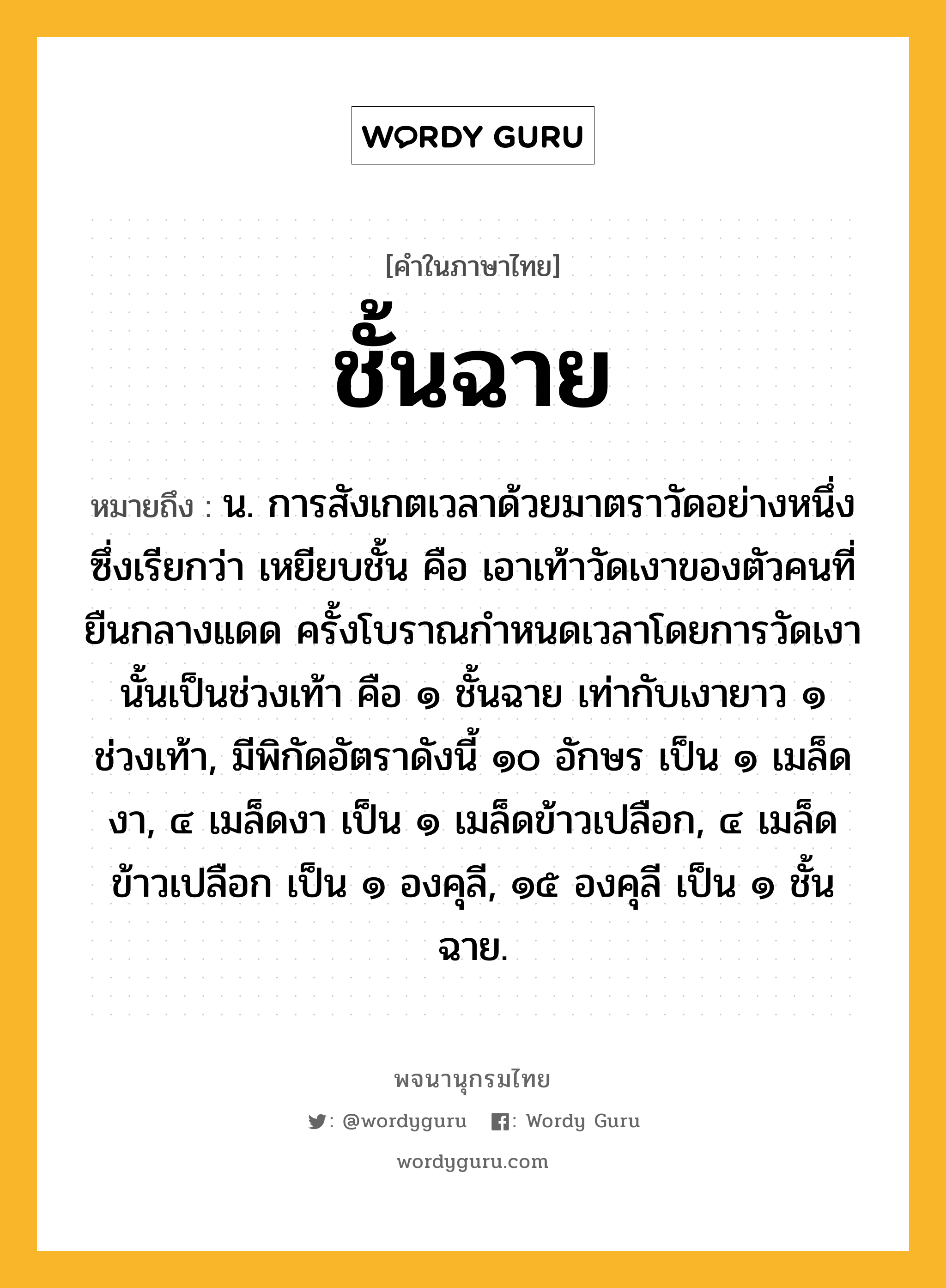 ชั้นฉาย หมายถึงอะไร?, คำในภาษาไทย ชั้นฉาย หมายถึง น. การสังเกตเวลาด้วยมาตราวัดอย่างหนึ่งซึ่งเรียกว่า เหยียบชั้น คือ เอาเท้าวัดเงาของตัวคนที่ยืนกลางแดด ครั้งโบราณกําหนดเวลาโดยการวัดเงานั้นเป็นช่วงเท้า คือ ๑ ชั้นฉาย เท่ากับเงายาว ๑ ช่วงเท้า, มีพิกัดอัตราดังนี้ ๑๐ อักษร เป็น ๑ เมล็ดงา, ๔ เมล็ดงา เป็น ๑ เมล็ดข้าวเปลือก, ๔ เมล็ดข้าวเปลือก เป็น ๑ องคุลี, ๑๕ องคุลี เป็น ๑ ชั้นฉาย.