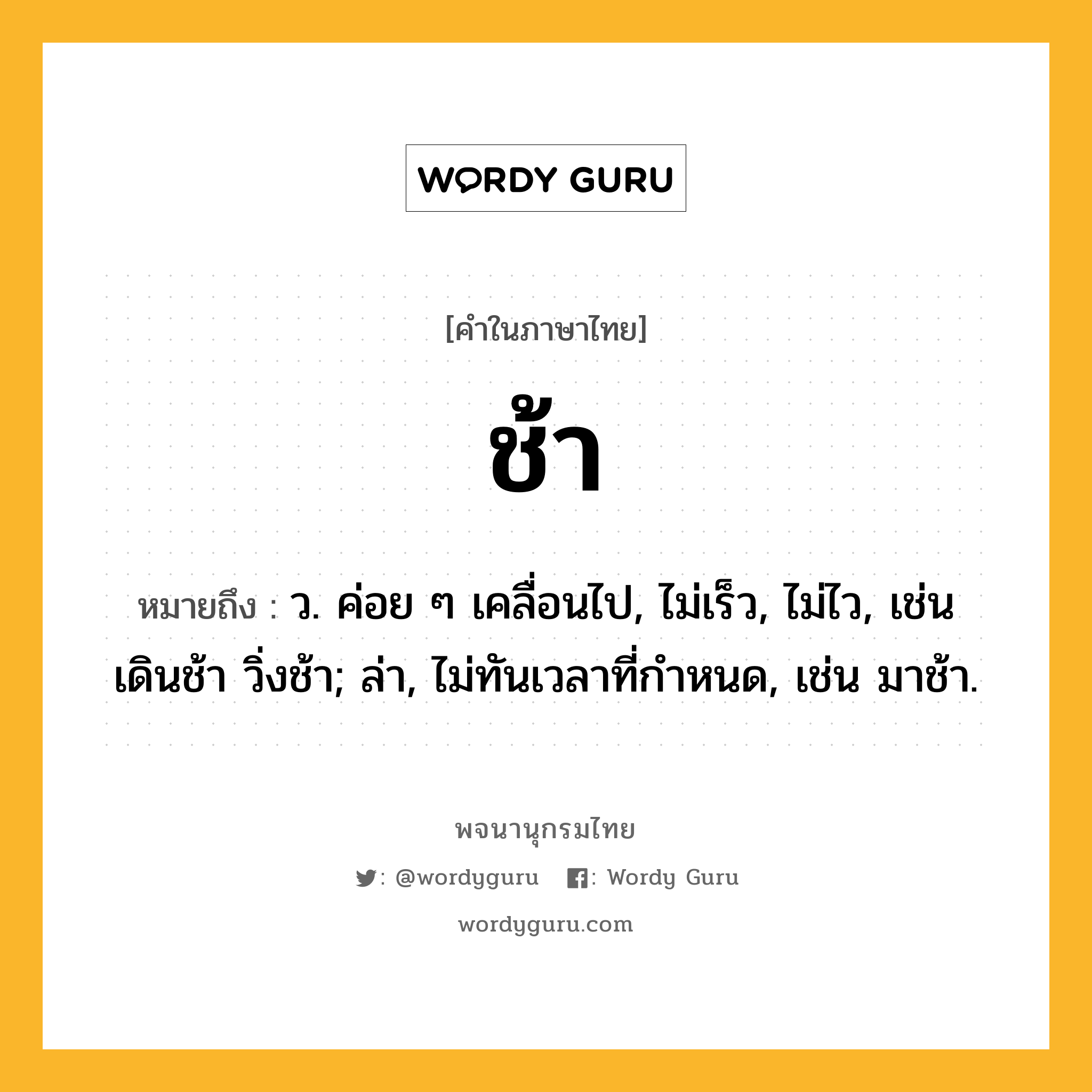 ช้า หมายถึงอะไร?, คำในภาษาไทย ช้า หมายถึง ว. ค่อย ๆ เคลื่อนไป, ไม่เร็ว, ไม่ไว, เช่น เดินช้า วิ่งช้า; ล่า, ไม่ทันเวลาที่กําหนด, เช่น มาช้า.