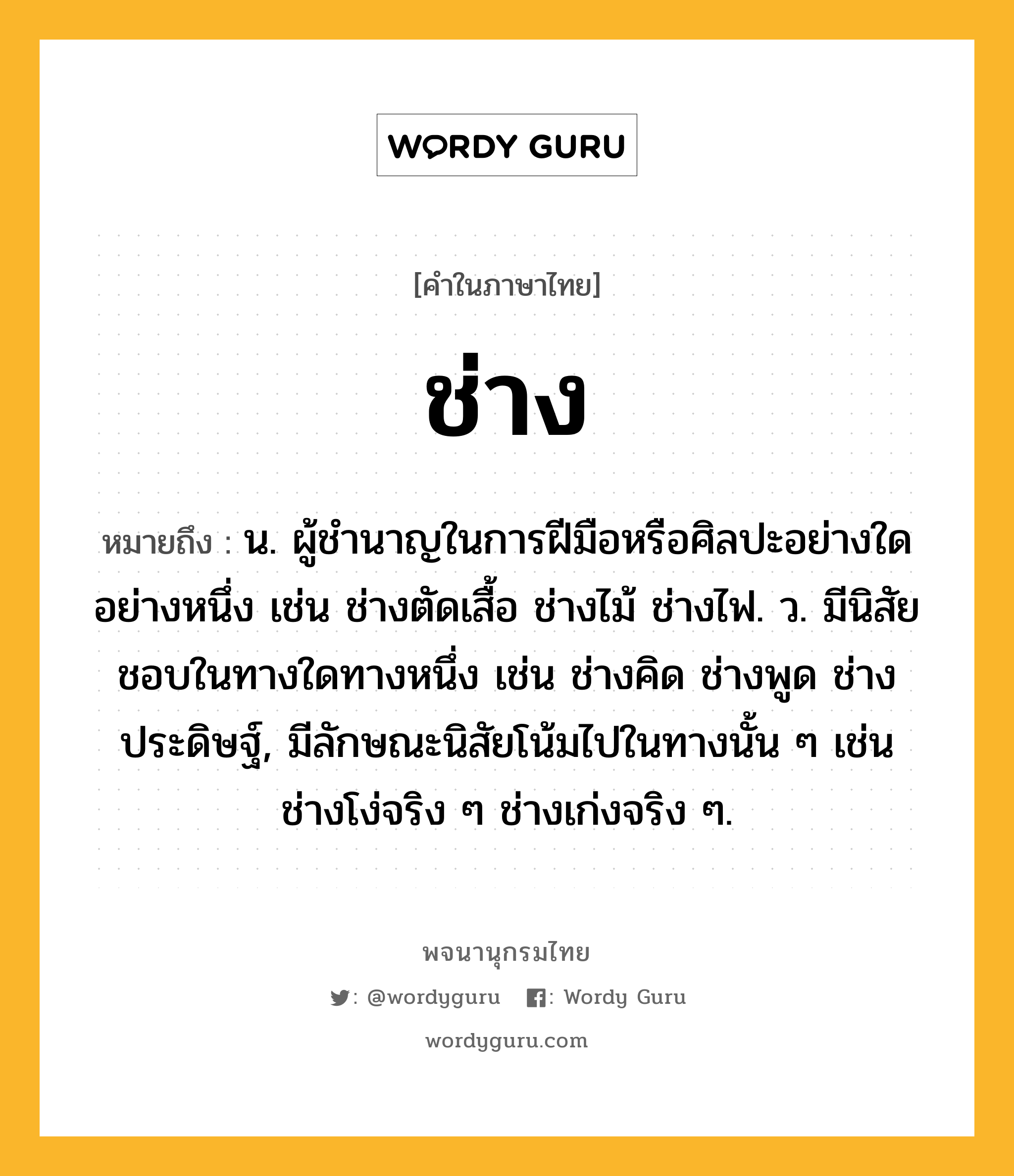 ช่าง หมายถึงอะไร?, คำในภาษาไทย ช่าง หมายถึง น. ผู้ชํานาญในการฝีมือหรือศิลปะอย่างใดอย่างหนึ่ง เช่น ช่างตัดเสื้อ ช่างไม้ ช่างไฟ. ว. มีนิสัยชอบในทางใดทางหนึ่ง เช่น ช่างคิด ช่างพูด ช่างประดิษฐ์, มีลักษณะนิสัยโน้มไปในทางนั้น ๆ เช่น ช่างโง่จริง ๆ ช่างเก่งจริง ๆ.