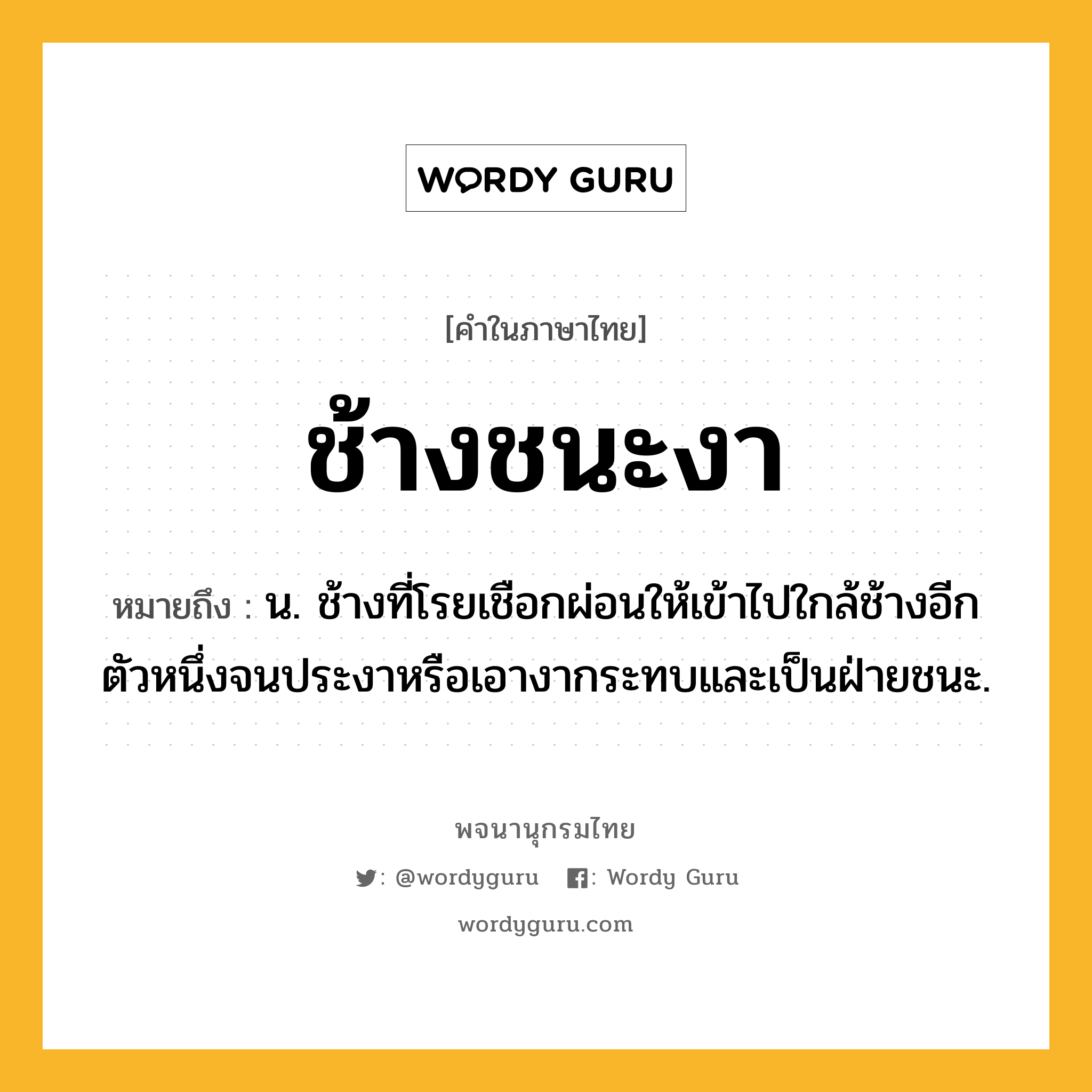 ช้างชนะงา หมายถึงอะไร?, คำในภาษาไทย ช้างชนะงา หมายถึง น. ช้างที่โรยเชือกผ่อนให้เข้าไปใกล้ช้างอีกตัวหนึ่งจนประงาหรือเอางากระทบและเป็นฝ่ายชนะ.