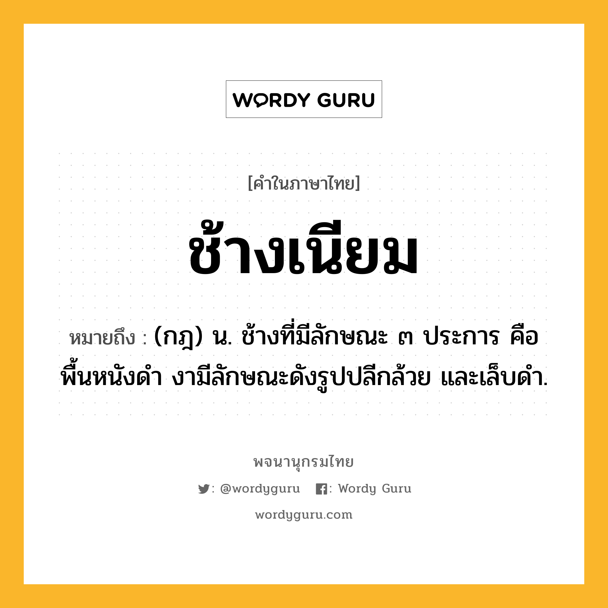 ช้างเนียม หมายถึงอะไร?, คำในภาษาไทย ช้างเนียม หมายถึง (กฎ) น. ช้างที่มีลักษณะ ๓ ประการ คือ พื้นหนังดำ งามีลักษณะดังรูปปลีกล้วย และเล็บดำ.