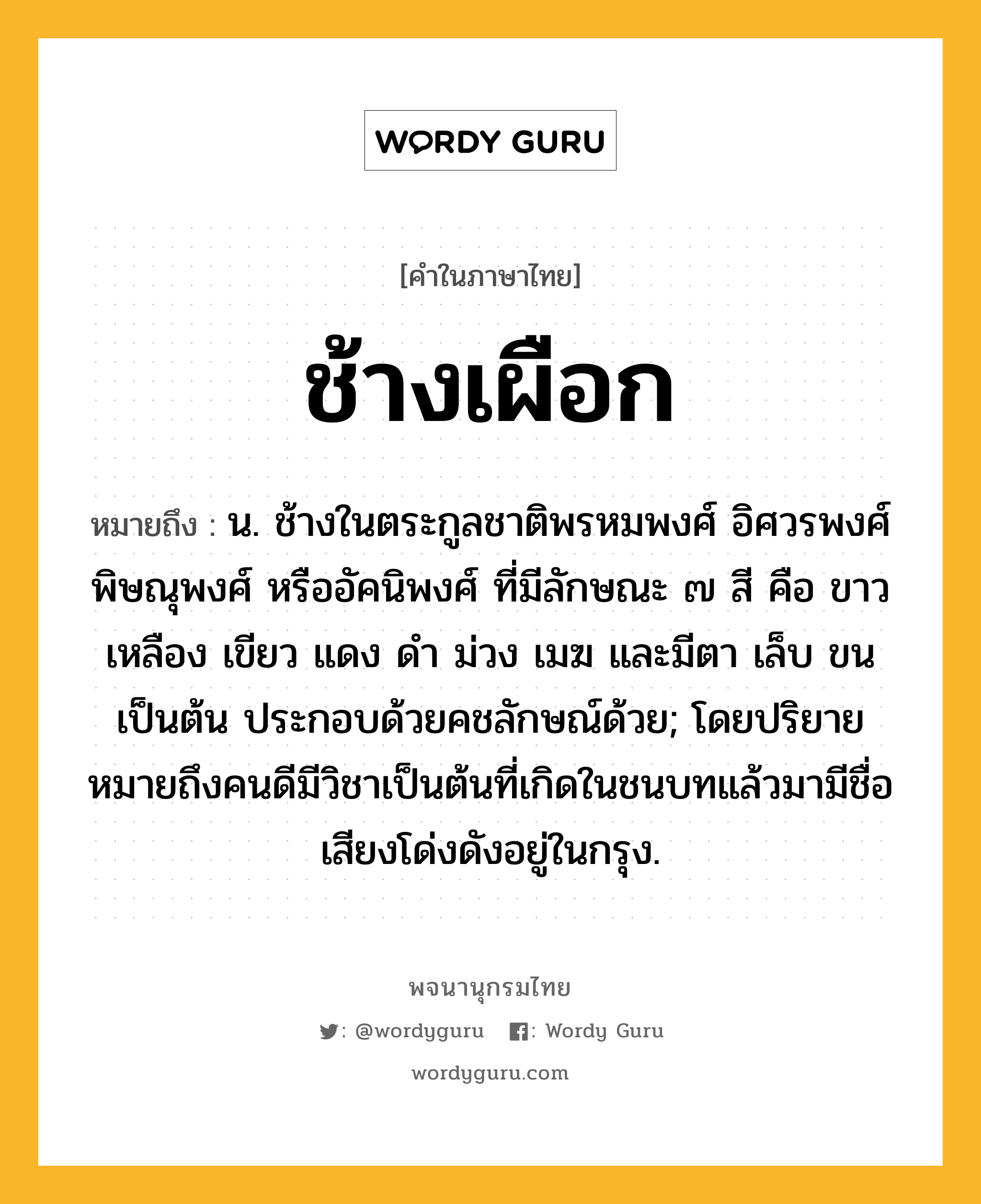 ช้างเผือก หมายถึงอะไร?, คำในภาษาไทย ช้างเผือก หมายถึง น. ช้างในตระกูลชาติพรหมพงศ์ อิศวรพงศ์ พิษณุพงศ์ หรืออัคนิพงศ์ ที่มีลักษณะ ๗ สี คือ ขาว เหลือง เขียว แดง ดํา ม่วง เมฆ และมีตา เล็บ ขน เป็นต้น ประกอบด้วยคชลักษณ์ด้วย; โดยปริยายหมายถึงคนดีมีวิชาเป็นต้นที่เกิดในชนบทแล้วมามีชื่อเสียงโด่งดังอยู่ในกรุง.