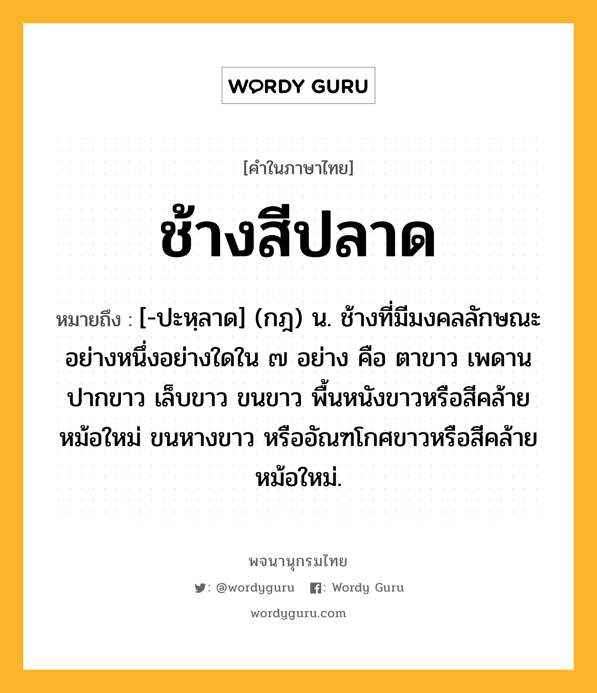 ช้างสีปลาด หมายถึงอะไร?, คำในภาษาไทย ช้างสีปลาด หมายถึง [-ปะหฺลาด] (กฎ) น. ช้างที่มีมงคลลักษณะอย่างหนึ่งอย่างใดใน ๗ อย่าง คือ ตาขาว เพดานปากขาว เล็บขาว ขนขาว พื้นหนังขาวหรือสีคล้ายหม้อใหม่ ขนหางขาว หรืออัณฑโกศขาวหรือสีคล้ายหม้อใหม่.