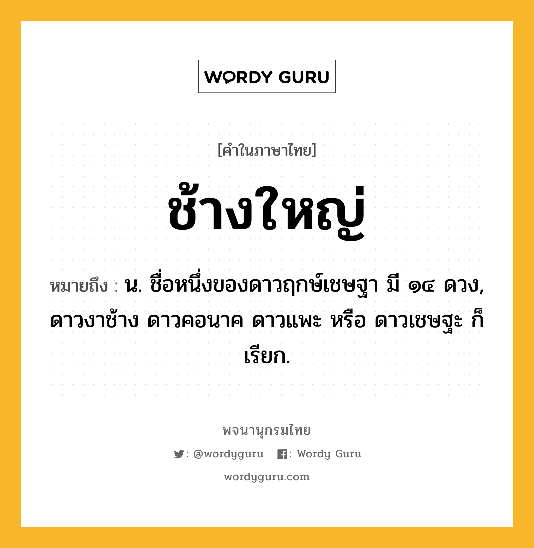 ช้างใหญ่ หมายถึงอะไร?, คำในภาษาไทย ช้างใหญ่ หมายถึง น. ชื่อหนึ่งของดาวฤกษ์เชษฐา มี ๑๔ ดวง, ดาวงาช้าง ดาวคอนาค ดาวแพะ หรือ ดาวเชษฐะ ก็เรียก.