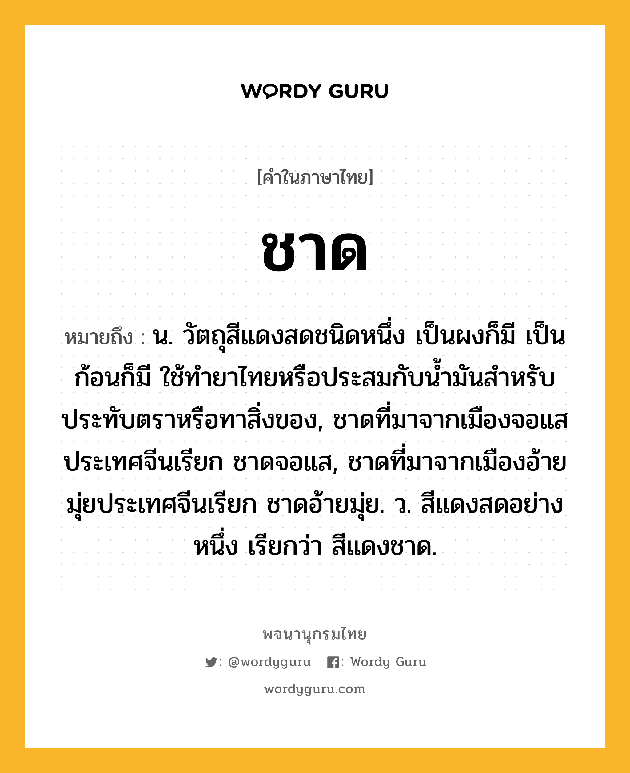 ชาด ความหมาย หมายถึงอะไร?, คำในภาษาไทย ชาด หมายถึง น. วัตถุสีแดงสดชนิดหนึ่ง เป็นผงก็มี เป็นก้อนก็มี ใช้ทํายาไทยหรือประสมกับนํ้ามันสําหรับประทับตราหรือทาสิ่งของ, ชาดที่มาจากเมืองจอแสประเทศจีนเรียก ชาดจอแส, ชาดที่มาจากเมืองอ้ายมุ่ยประเทศจีนเรียก ชาดอ้ายมุ่ย. ว. สีแดงสดอย่างหนึ่ง เรียกว่า สีแดงชาด.