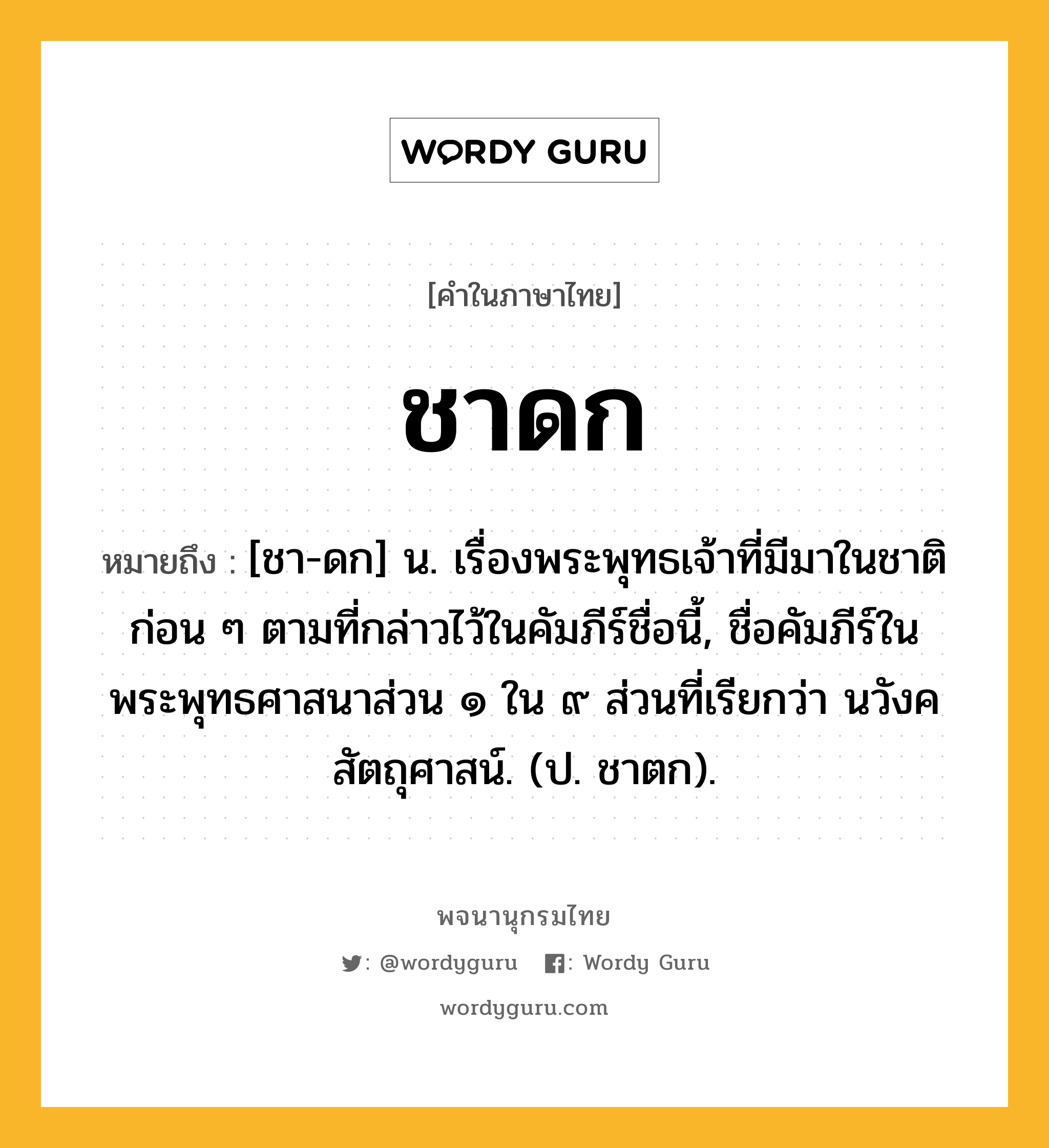 ชาดก หมายถึงอะไร?, คำในภาษาไทย ชาดก หมายถึง [ชา-ดก] น. เรื่องพระพุทธเจ้าที่มีมาในชาติก่อน ๆ ตามที่กล่าวไว้ในคัมภีร์ชื่อนี้, ชื่อคัมภีร์ในพระพุทธศาสนาส่วน ๑ ใน ๙ ส่วนที่เรียกว่า นวังคสัตถุศาสน์. (ป. ชาตก).