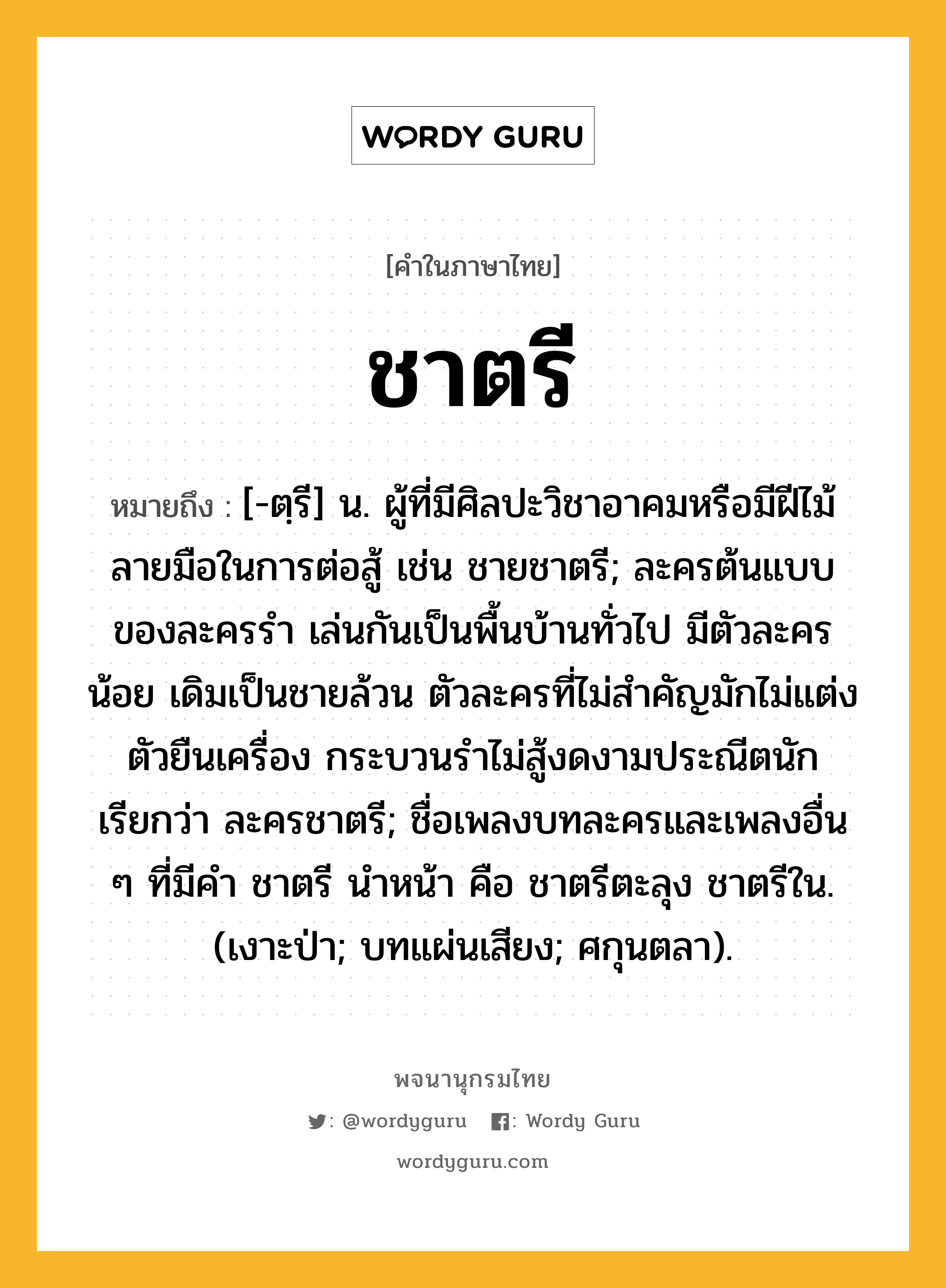 ชาตรี หมายถึงอะไร?, คำในภาษาไทย ชาตรี หมายถึง [-ตฺรี] น. ผู้ที่มีศิลปะวิชาอาคมหรือมีฝีไม้ลายมือในการต่อสู้ เช่น ชายชาตรี; ละครต้นแบบของละครรำ เล่นกันเป็นพื้นบ้านทั่วไป มีตัวละครน้อย เดิมเป็นชายล้วน ตัวละครที่ไม่สำคัญมักไม่แต่งตัวยืนเครื่อง กระบวนรำไม่สู้งดงามประณีตนัก เรียกว่า ละครชาตรี; ชื่อเพลงบทละครและเพลงอื่น ๆ ที่มีคํา ชาตรี นําหน้า คือ ชาตรีตะลุง ชาตรีใน. (เงาะป่า; บทแผ่นเสียง; ศกุนตลา).