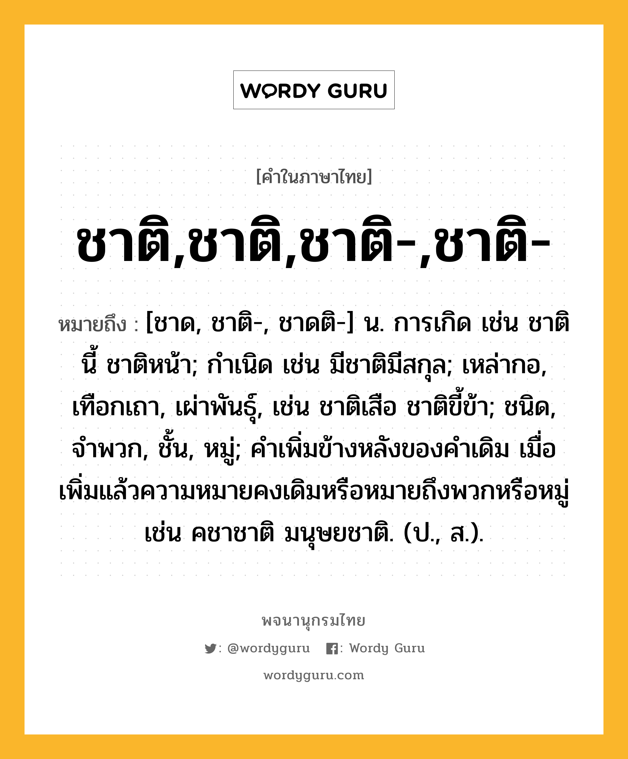 ชาติ,ชาติ,ชาติ-,ชาติ- หมายถึงอะไร?, คำในภาษาไทย ชาติ,ชาติ,ชาติ-,ชาติ- หมายถึง [ชาด, ชาติ-, ชาดติ-] น. การเกิด เช่น ชาตินี้ ชาติหน้า; กําเนิด เช่น มีชาติมีสกุล; เหล่ากอ, เทือกเถา, เผ่าพันธุ์, เช่น ชาติเสือ ชาติขี้ข้า; ชนิด, จําพวก, ชั้น, หมู่; คำเพิ่มข้างหลังของคำเดิม เมื่อเพิ่มแล้วความหมายคงเดิมหรือหมายถึงพวกหรือหมู่ เช่น คชาชาติ มนุษยชาติ. (ป., ส.).