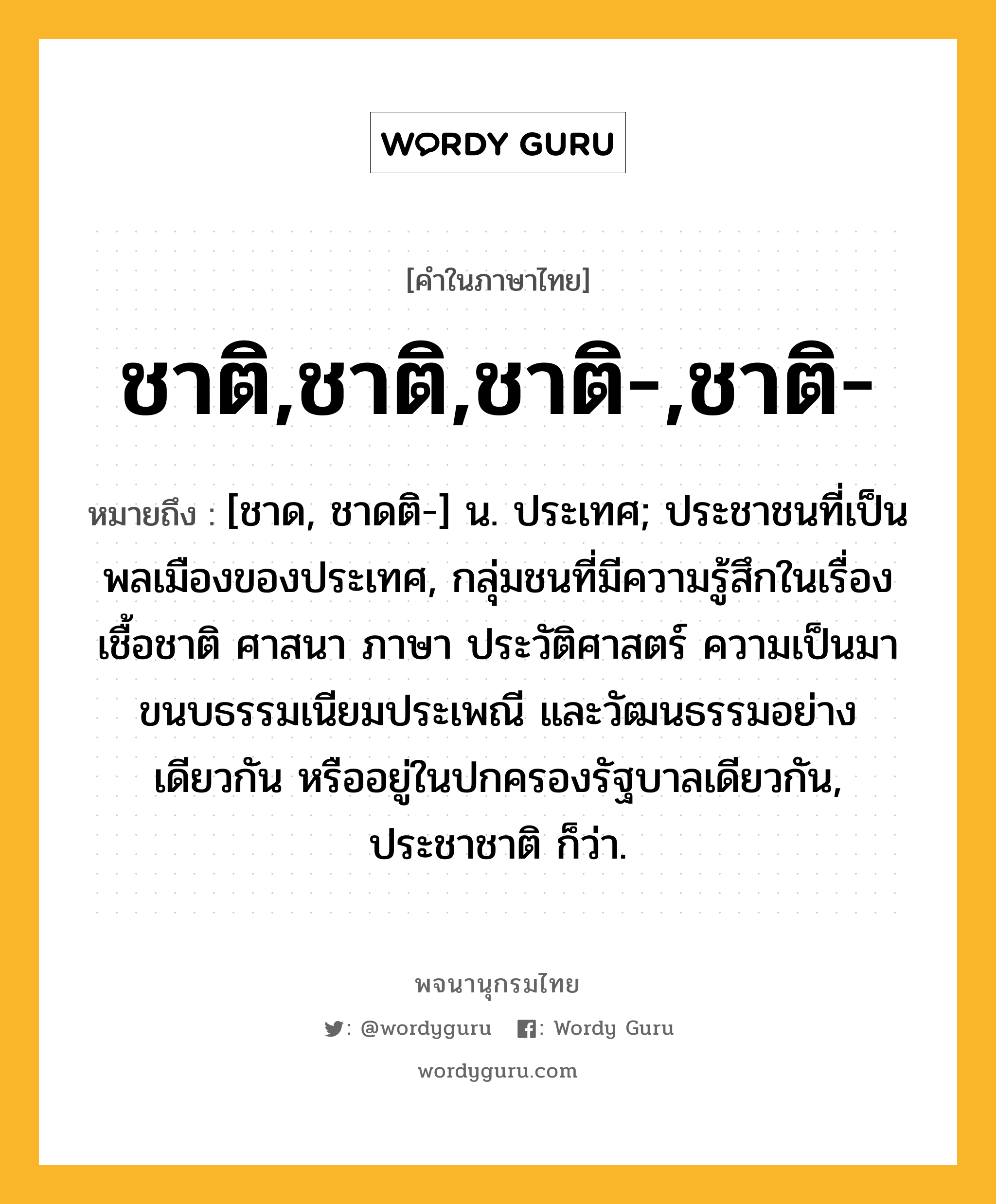 ชาติ,ชาติ,ชาติ-,ชาติ- หมายถึงอะไร?, คำในภาษาไทย ชาติ,ชาติ,ชาติ-,ชาติ- หมายถึง [ชาด, ชาดติ-] น. ประเทศ; ประชาชนที่เป็นพลเมืองของประเทศ, กลุ่มชนที่มีความรู้สึกในเรื่องเชื้อชาติ ศาสนา ภาษา ประวัติศาสตร์ ความเป็นมา ขนบธรรมเนียมประเพณี และวัฒนธรรมอย่างเดียวกัน หรืออยู่ในปกครองรัฐบาลเดียวกัน, ประชาชาติ ก็ว่า.