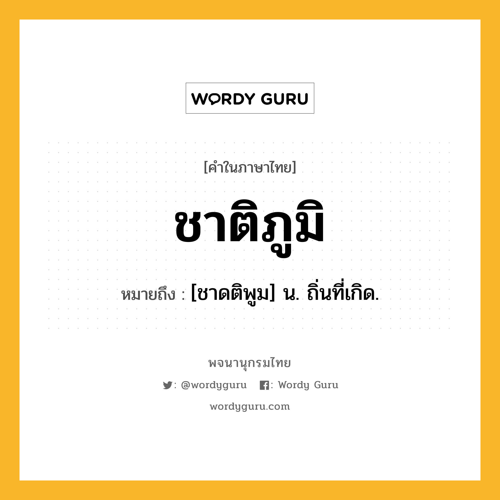 ชาติภูมิ หมายถึงอะไร?, คำในภาษาไทย ชาติภูมิ หมายถึง [ชาดติพูม] น. ถิ่นที่เกิด.