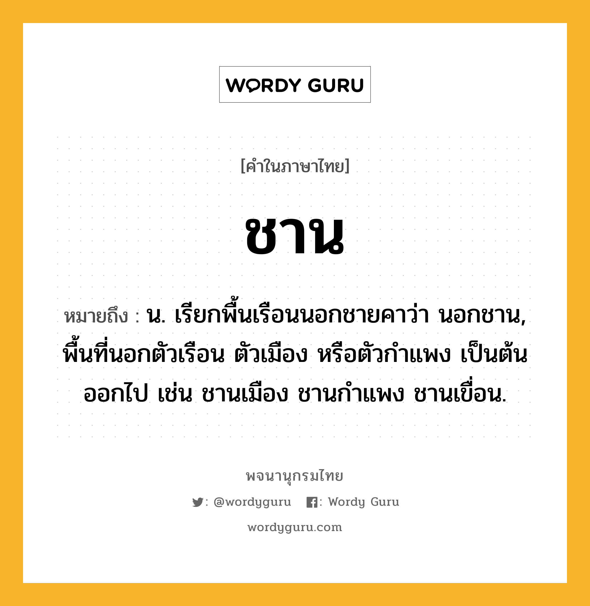 ชาน หมายถึงอะไร?, คำในภาษาไทย ชาน หมายถึง น. เรียกพื้นเรือนนอกชายคาว่า นอกชาน, พื้นที่นอกตัวเรือน ตัวเมือง หรือตัวกําแพง เป็นต้น ออกไป เช่น ชานเมือง ชานกําแพง ชานเขื่อน.