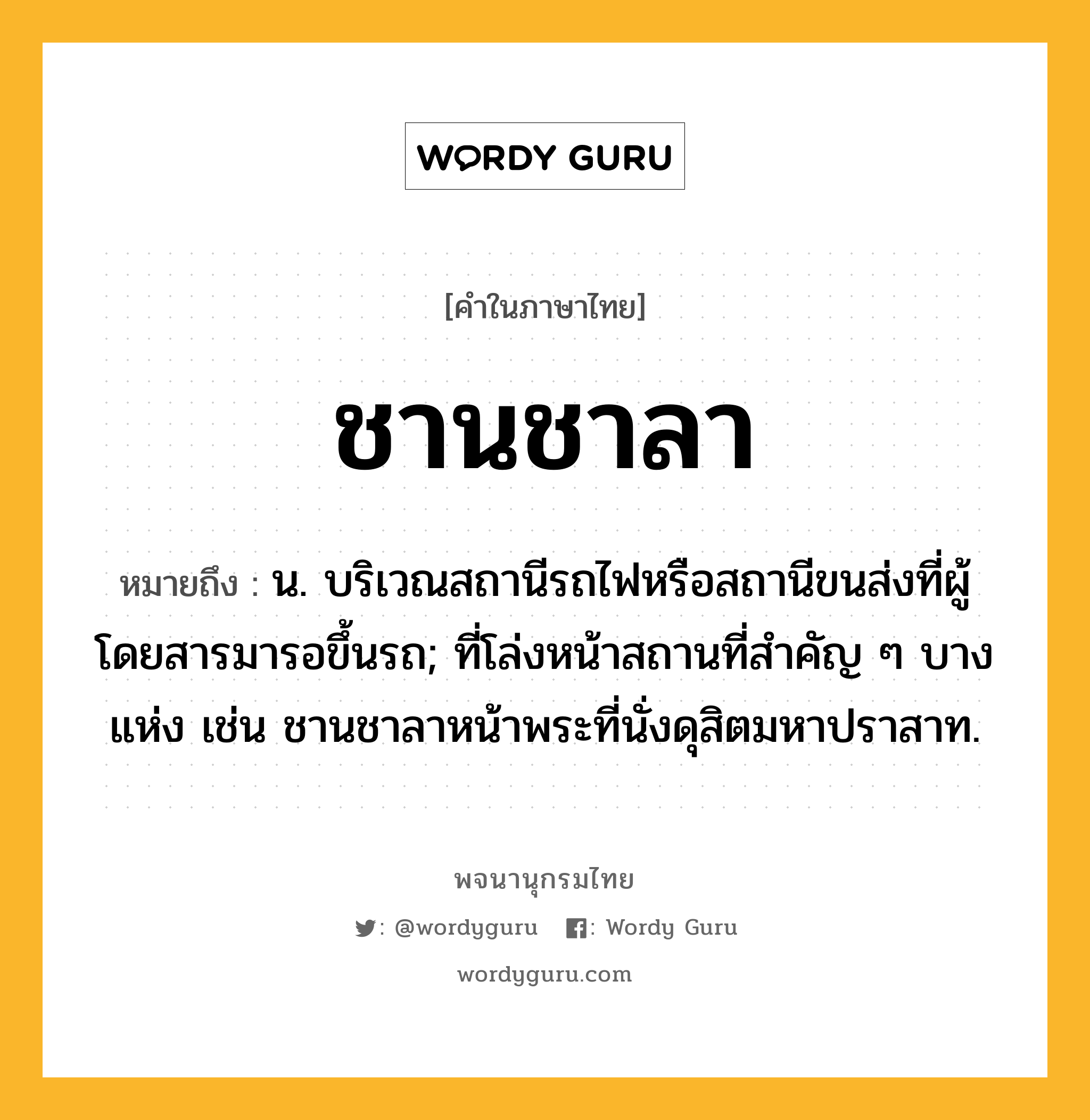 ชานชาลา หมายถึงอะไร?, คำในภาษาไทย ชานชาลา หมายถึง น. บริเวณสถานีรถไฟหรือสถานีขนส่งที่ผู้โดยสารมารอขึ้นรถ; ที่โล่งหน้าสถานที่สําคัญ ๆ บางแห่ง เช่น ชานชาลาหน้าพระที่นั่งดุสิตมหาปราสาท.