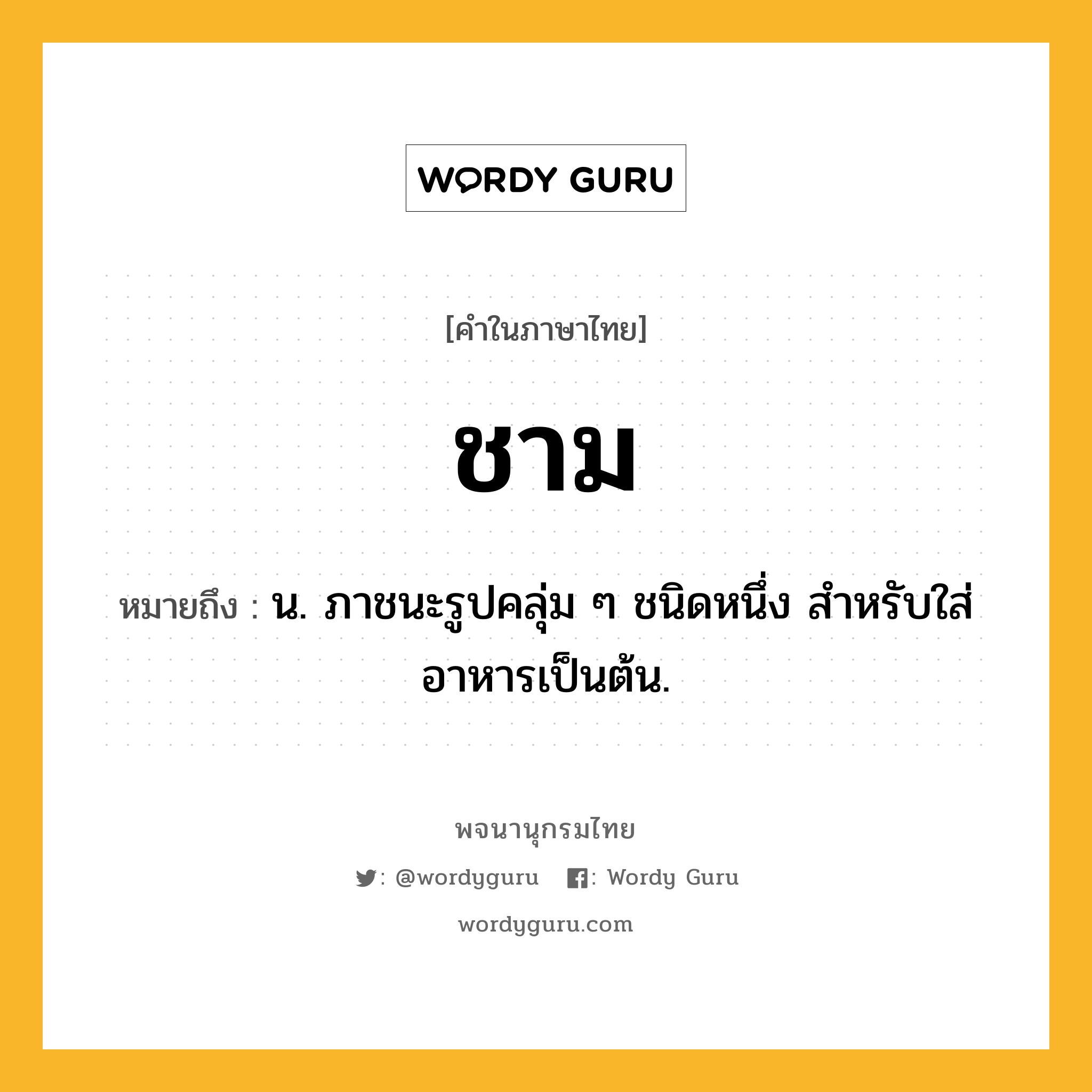 ชาม หมายถึงอะไร?, คำในภาษาไทย ชาม หมายถึง น. ภาชนะรูปคลุ่ม ๆ ชนิดหนึ่ง สําหรับใส่อาหารเป็นต้น.