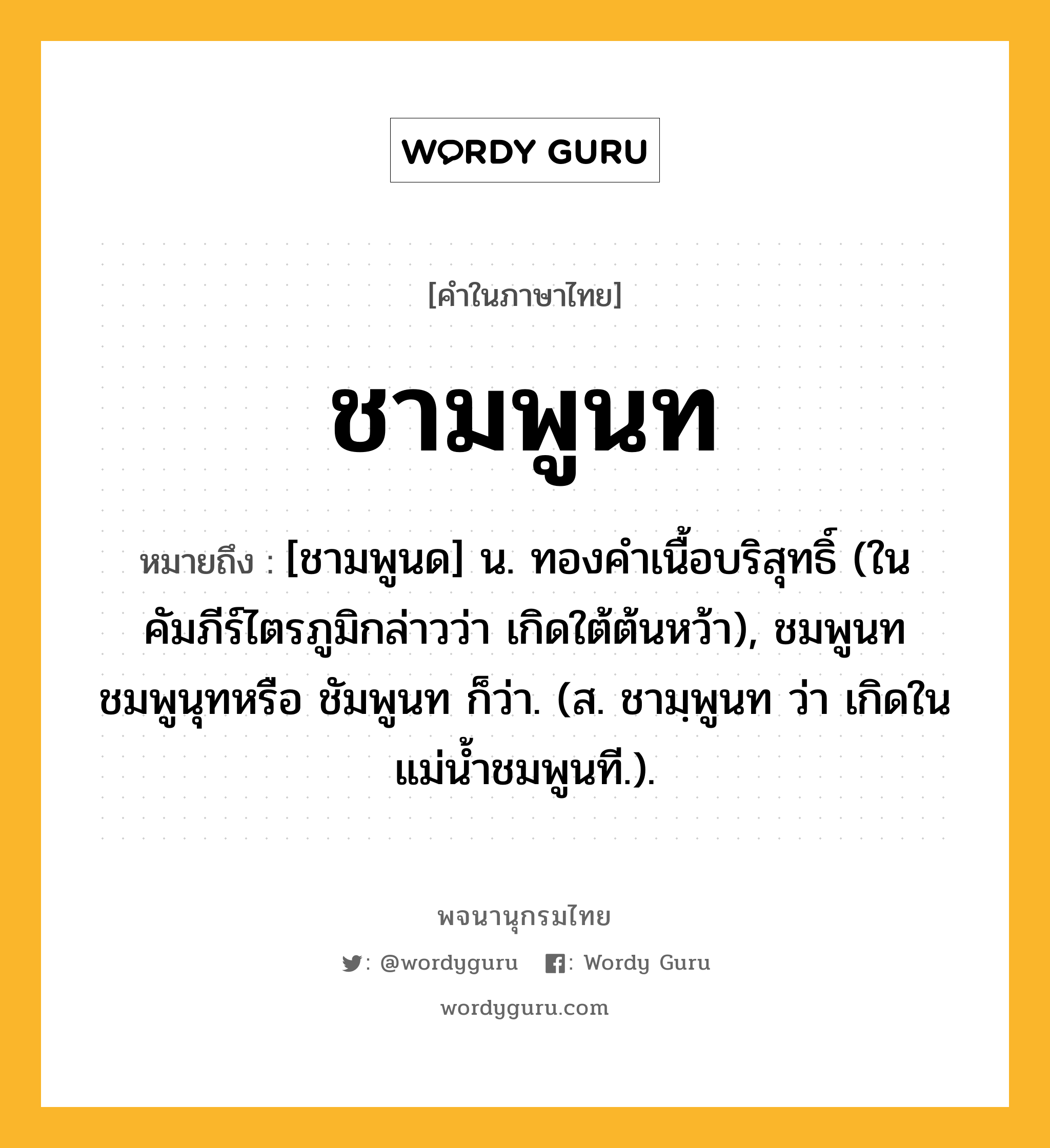 ชามพูนท หมายถึงอะไร?, คำในภาษาไทย ชามพูนท หมายถึง [ชามพูนด] น. ทองคําเนื้อบริสุทธิ์ (ในคัมภีร์ไตรภูมิกล่าวว่า เกิดใต้ต้นหว้า), ชมพูนท ชมพูนุทหรือ ชัมพูนท ก็ว่า. (ส. ชามฺพูนท ว่า เกิดในแม่น้ำชมพูนที.).