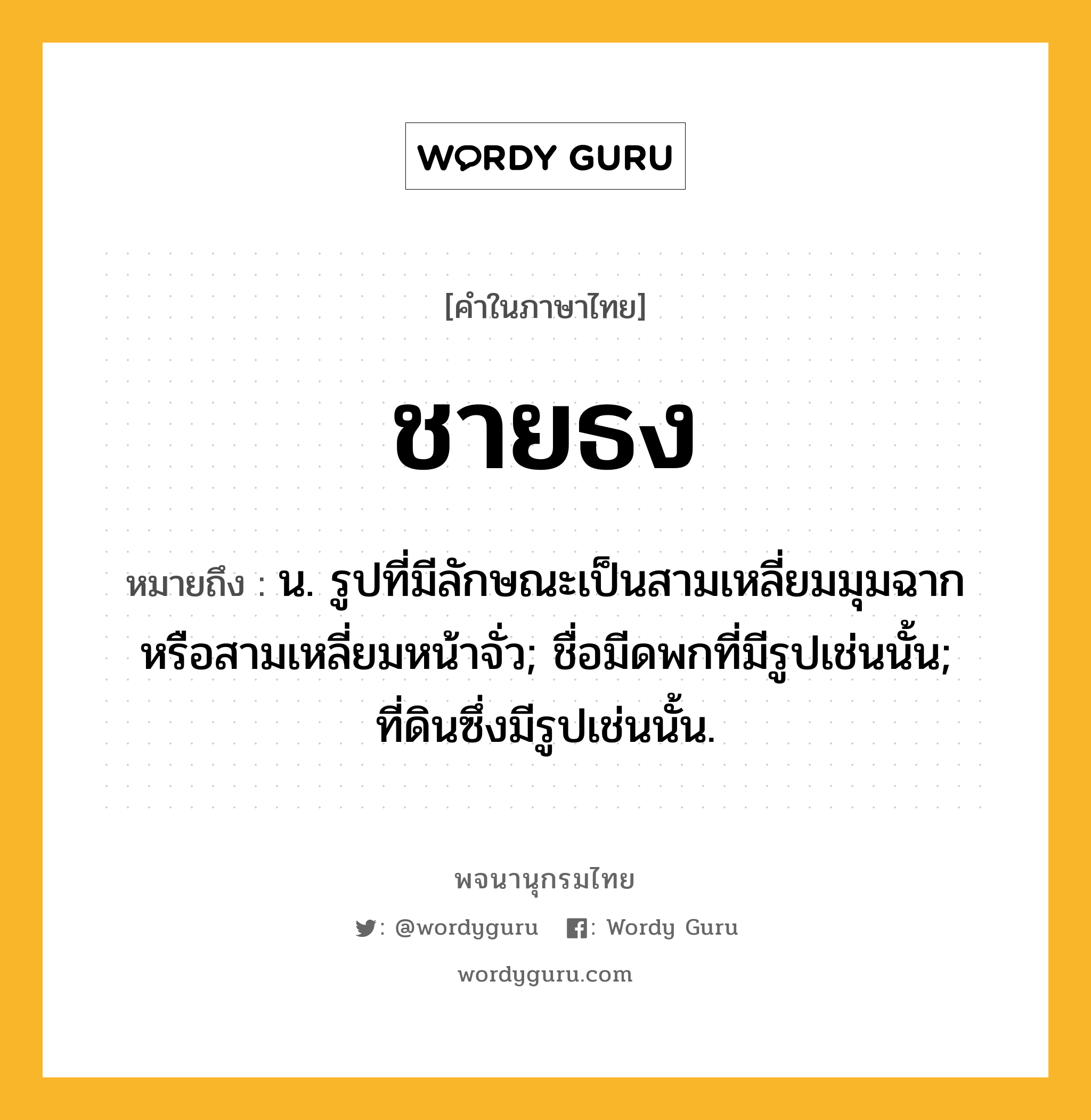 ชายธง หมายถึงอะไร?, คำในภาษาไทย ชายธง หมายถึง น. รูปที่มีลักษณะเป็นสามเหลี่ยมมุมฉากหรือสามเหลี่ยมหน้าจั่ว; ชื่อมีดพกที่มีรูปเช่นนั้น; ที่ดินซึ่งมีรูปเช่นนั้น.