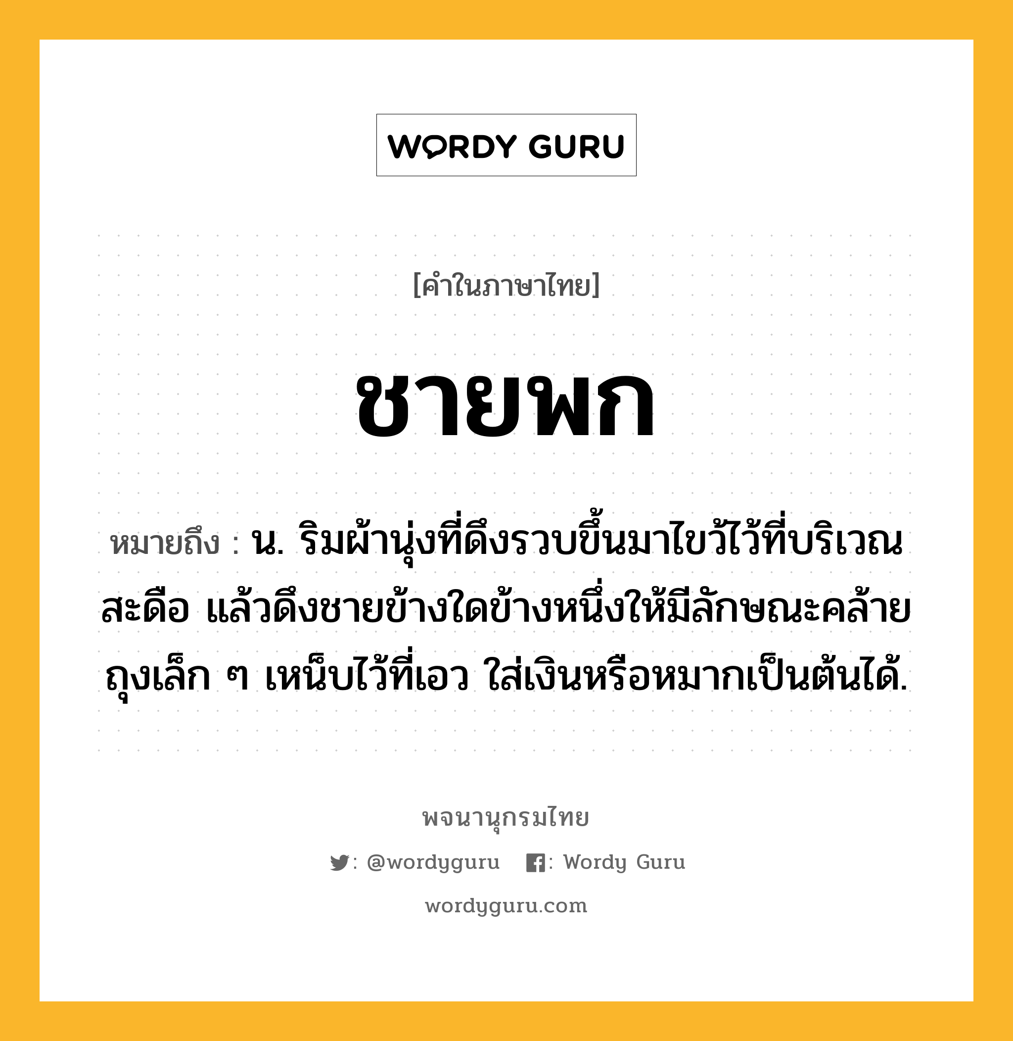 ชายพก หมายถึงอะไร?, คำในภาษาไทย ชายพก หมายถึง น. ริมผ้านุ่งที่ดึงรวบขึ้นมาไขว้ไว้ที่บริเวณสะดือ แล้วดึงชายข้างใดข้างหนึ่งให้มีลักษณะคล้ายถุงเล็ก ๆ เหน็บไว้ที่เอว ใส่เงินหรือหมากเป็นต้นได้.