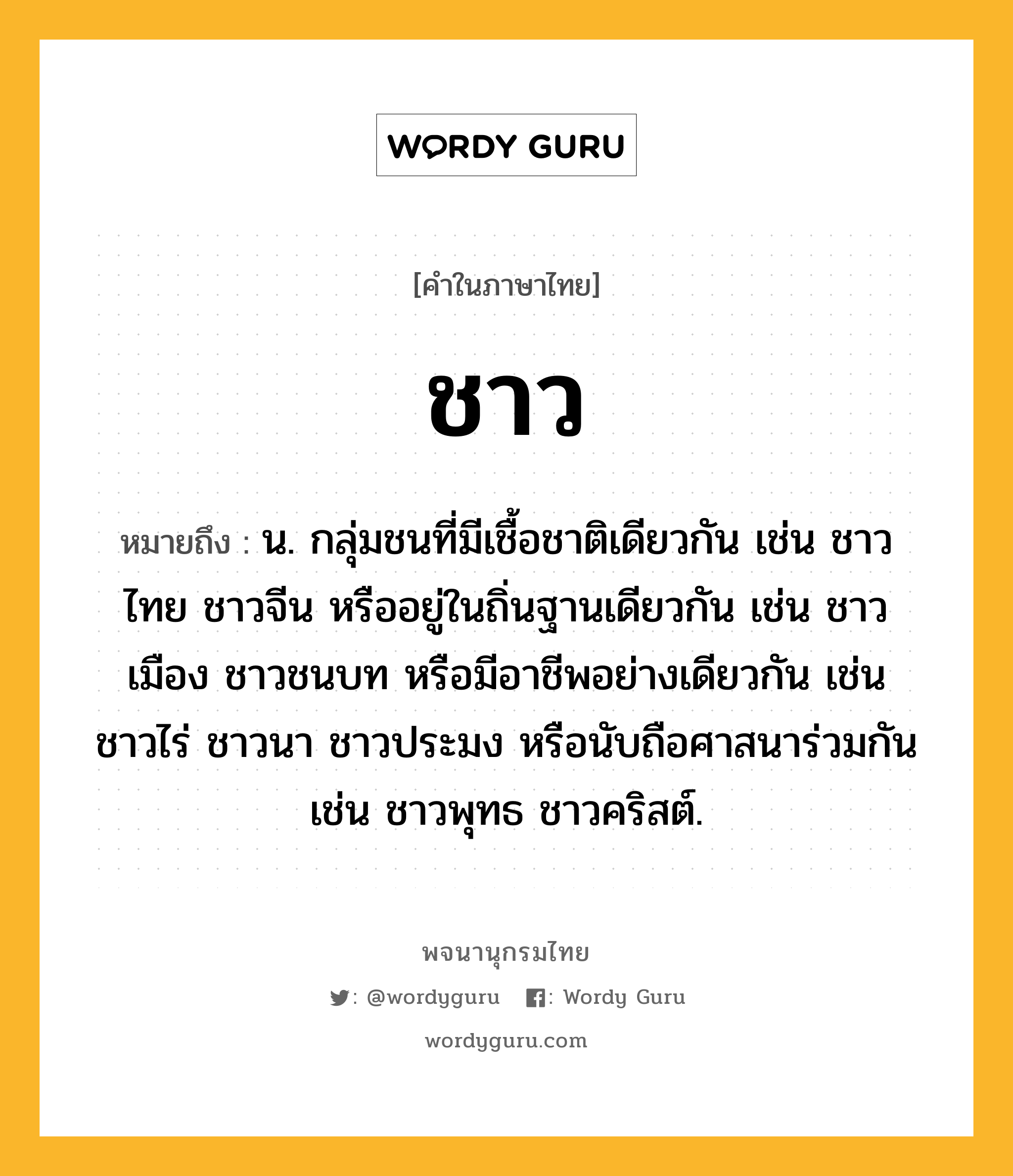 ชาว หมายถึงอะไร?, คำในภาษาไทย ชาว หมายถึง น. กลุ่มชนที่มีเชื้อชาติเดียวกัน เช่น ชาวไทย ชาวจีน หรืออยู่ในถิ่นฐานเดียวกัน เช่น ชาวเมือง ชาวชนบท หรือมีอาชีพอย่างเดียวกัน เช่น ชาวไร่ ชาวนา ชาวประมง หรือนับถือศาสนาร่วมกัน เช่น ชาวพุทธ ชาวคริสต์.