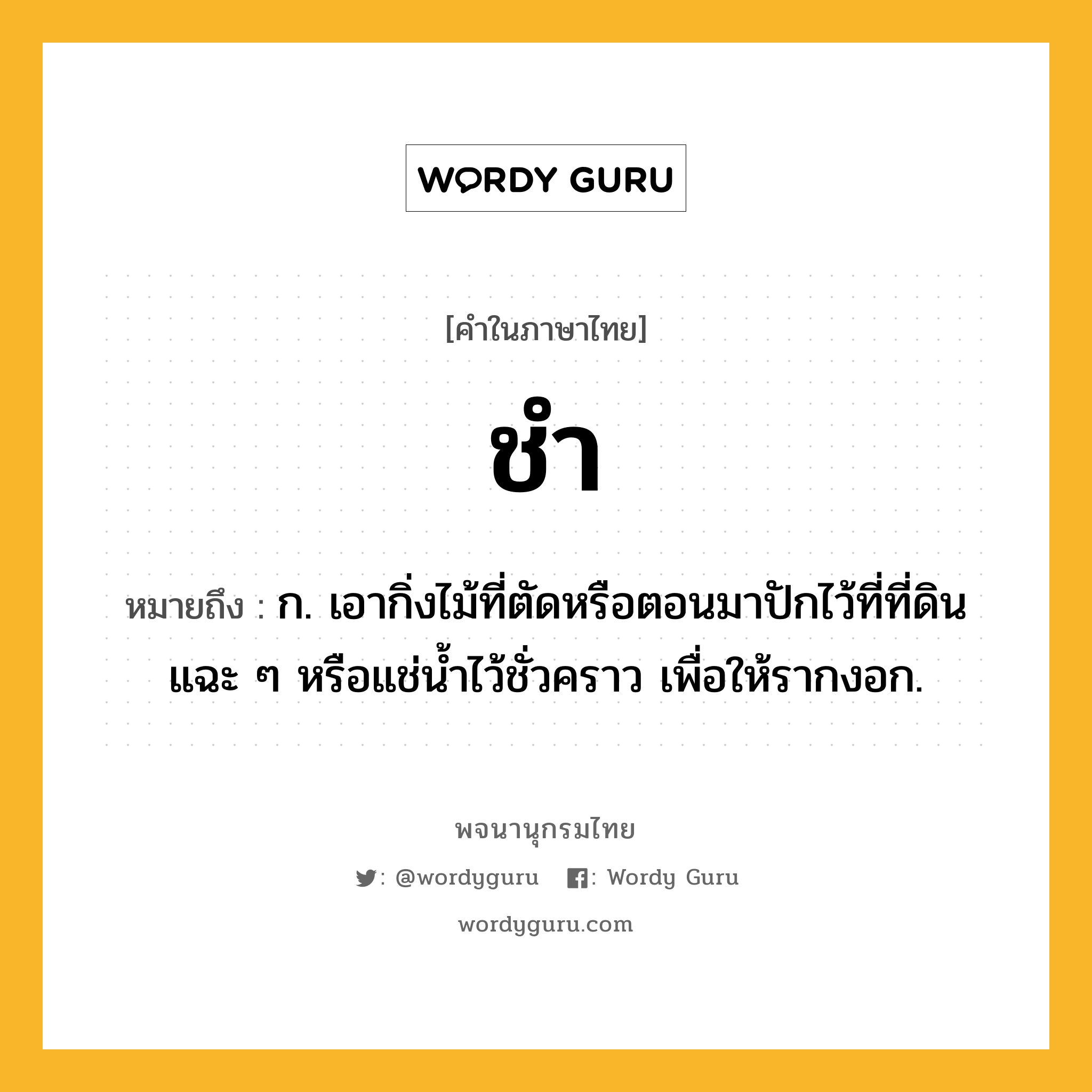 ชำ หมายถึงอะไร?, คำในภาษาไทย ชำ หมายถึง ก. เอากิ่งไม้ที่ตัดหรือตอนมาปักไว้ที่ที่ดินแฉะ ๆ หรือแช่นํ้าไว้ชั่วคราว เพื่อให้รากงอก.