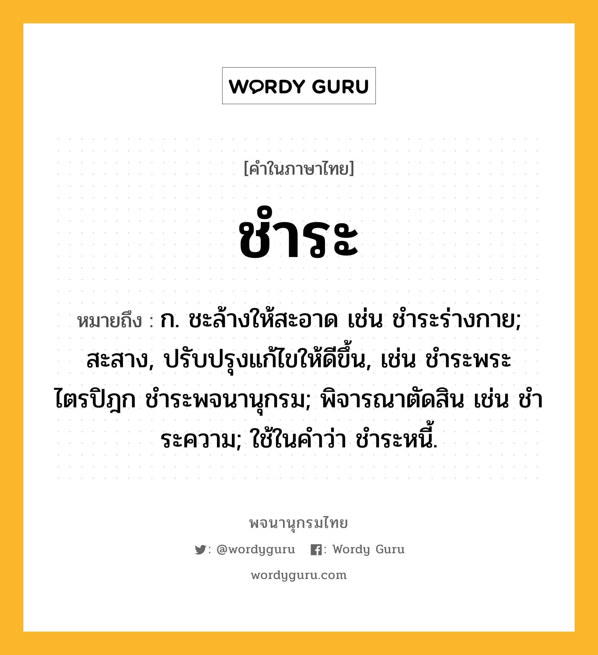 ชำระ หมายถึงอะไร?, คำในภาษาไทย ชำระ หมายถึง ก. ชะล้างให้สะอาด เช่น ชําระร่างกาย; สะสาง, ปรับปรุงแก้ไขให้ดีขึ้น, เช่น ชําระพระไตรปิฎก ชำระพจนานุกรม; พิจารณาตัดสิน เช่น ชําระความ; ใช้ในคําว่า ชําระหนี้.